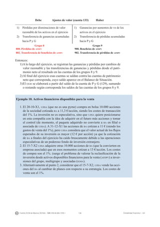 136I. Fuertes / B. Gill de Albornoz / M. Rohr - ISBN: 978-84-693-7378-1 Contabilidad financiera I - UJI
Debe Ajustes de valor (cuenta 133) Haber
1)	 Pérdidas por disminuciones de valor
razonable de los activos en el ejercicio
2)	 Transferencia de ganancias acumuladas
hacia P y G
1)	 Ganancias por aumentos de vr de los
activos en el ejercicio
2)	 Transferencia de pérdidas acumuladas
hacia P y G
		 Grupo 8 			 Grupo 9
800. Pérdidas de afdpv 	 	 900. Beneficios de afdpv
802. Transferencia de beneficios de afdpv 	 	 902. Transferencia de pérdidas de afdpv
Entonces:
1)	A lo largo del ejercicio, se registran las ganancias y pérdidas por cambios de
valor razonable y las transferencias de ganancias y pérdidas desde el patri-
monio neto al resultado en las cuentas de los grupos 8 y 9.
2)	Al final del ejercicio esas cuentas se saldan contra las cuentas de patrimonio
neto que corresponda, cuyo saldo aparece en el Balance de Situación.
3)	El eigr se elaborará a partir del saldo de la cuenta de P y G (129), sumando
o restando según corresponda los saldos de las cuentas de los grupos 8 y 9.
Ejemplo 10. Activos financieros disponibles para la venta
1.	El 20-10-X1, ujisa (que no es una pyme) compra en bolsa 10.000 acciones
de la sociedad cotizada ba a 11,3 €/acción, siendo los costes de transacción
del 1%. La inversión no es especulativa, sino que ujisa quiere posicionarse
en esta compañía con la idea de adquirir en el futuro más acciones y tomar
el control (de momento, el paquete adquirido no convierte a ba en filial o
asociada de ujisa). A 31-12-X1 las acciones de ba cotizan a 11 € (siendo los
gastos de venta del 1%), pero ujisa considera que el valor actual de los flujos
esperados de su inversión es mayor (12 € por acción) ya que la cotización
de ba a finales del ejercicio ha caído bruscamente debido a las operaciones
especulativas de un poderoso fondo de inversión extranjero.
2.	El 15-7-X2 ujisa adquiere otras 10.000 acciones de ba (que la convierten en
empresa asociada) que en esos momentos cotizan a 13 €/acción. Los costes
de compra son el 1%. (surge el problema de valorar la reclasificación de la
inversión desde activos disponibles financieros para la venta (afdpv) a inver-
siones del grupo, multigrupo y asociadas (igma).
3.	Alternativamente al punto 2, considerar que el 15-7-X2, ujisa vende las acci-
ones del ba al cambiar de planes con respecto a su estrategia. Los costes de
venta son el 1%.
 