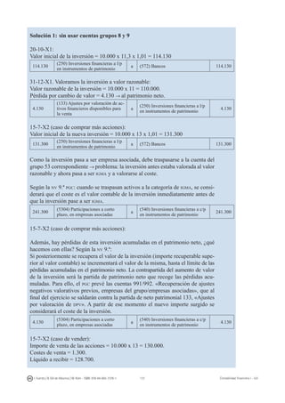 137I. Fuertes / B. Gill de Albornoz / M. Rohr - ISBN: 978-84-693-7378-1 Contabilidad financiera I - UJI
Solución 1: sin usar cuentas grupos 8 y 9
20-10-X1:
Valor inicial de la inversión = 10.000 x 11,3 x 1,01 = 114.130
114.130
(250) Inversiones financieras a l/p
en instrumentos de patrimonio
a (572) Bancos 114.130
31-12-X1. Valoramos la inversión a valor razonable:
Valor razonable de la inversión = 10.000 x 11 = 110.000.
Pérdida por cambio de valor = 4.130 → al patrimonio neto.
4.130
(133) Ajustes por valoración de ac-
tivos financieros disponibles para
la venta
a
(250) Inversiones financieras a l/p
en instrumentos de patrimonio
4.130
15-7-X2 (caso de comprar más acciones):
Valor inicial de la nueva inversión = 10.000 x 13 x 1,01 = 131.300
131.300
(250) Inversiones financieras a l/p
en instrumentos de patrimonio
a (572) Bancos 131.300
Como la inversión pasa a ser empresa asociada, debe traspasarse a la cuenta del
grupo 53 correspondiente → problema: la inversión antes estaba valorada al valor
razonable y ahora pasa a ser igma y a valorarse al coste.
Según la nv 9.ª pgc: cuando se traspasan activos a la categoría de igma, se consi-
derará que el coste es el valor contable de la inversión inmediatamente antes de
que la inversión pase a ser igma.
241.300
(5304) Participaciones a corto
plazo, en empresas asociadas
a
(540) Inversiones financieras a c/p
en instrumentos de patrimonio
241.300
15-7-X2 (caso de comprar más acciones):
Además, hay pérdidas de esta inversión acumuladas en el patrimonio neto, ¿qué
hacemos con ellas? Según la nv 9.ª:
Si posteriormente se recupera el valor de la inversión (importe recuperable supe-
rior al valor contable) se incrementará el valor de la misma, hasta el límite de las
pérdidas acumuladas en el patrimonio neto. La contrapartida del aumento de valor
de la inversión será la partida de patrimonio neto que recoge las pérdidas acu-
muladas. Para ello, el pgc prevé las cuentas 991/992. «Recuperación de ajustes
negativos valorativos previos, empresas del grupo/empresas asociadas», que al
final del ejercicio se saldarán contra la partida de neto patrimonial 133, «Ajustes
por valoración de dpv». A partir de ese momento el nuevo importe surgido se
considerará el coste de la inversión.
4.130
(5304) Participaciones a corto
plazo, en empresas asociadas
a
(540) Inversiones financieras a c/p
en instrumentos de patrimonio
4.130
15-7-X2 (caso de vender):
Importe de venta de las acciones = 10.000 x 13 = 130.000.
Costes de venta = 1.300.
Líquido a recibir = 128.700.
 