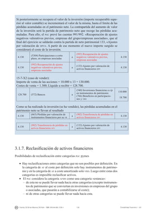 139I. Fuertes / B. Gill de Albornoz / M. Rohr - ISBN: 978-84-693-7378-1 Contabilidad financiera I - UJI
Si posteriormente se recupera el valor de la inversión (importe recuperable supe-
rior al valor contable) se incrementará el valor de la misma, hasta el límite de las
pérdidas acumuladas en el patrimonio neto. La contrapartida del aumento de valor
de la inversión será la partida de patrimonio neto que recoge las pérdidas acu-
muladas. Para ello, el pgc prevé las cuentas 991/992. «Recuperación de ajustes
negativos valorativos previos, empresas del grupo/empresas asociadas», que al
final del ejercicio se saldarán contra la partida de neto patrimonial 133, «Ajustes
por valoración de dpv». A partir de ese momento el nuevo importe surgido se
considerará el coste de la inversión.
4.130
(5304) Participaciones a corto
plazo, en empresas asociadas
a
(992) Recuperación de ajustes
negativos valorativos previos,
empresas asociadas
4.130
4.130
(992) Recuperación de ajustes
negativos valorativos previos,
empresas asociadas
a
(133) Ajustes por valoración de
activos financieros dpv
4.130
15-7-X2 (caso de vender):
Importe de venta de las acciones = 10.000 x 13 = 130.000.
Costes de venta = 1.300; Líquido a recibir = 128.700.
128.700 (572) Bancos a
(540) Inversiones financieras a c/p
en instrumentos de patrimonio
(766) Beneficios en participacio-
nes y vrd
110.000
18.700
Como se ha realizado la inversión (se ha vendido), las pérdidas acumuladas en el
patrimonio neto se llevan al resultado
4.130
(663) Pérdidas por valoración de
instrumentos financieros por su vr
a
(902) Transferencia de pérdidas en
activos financieros dpv
4.130
4.130
(902) Transferencia de pérdidas en
activos financieros dpv
a
(133) Ajustes por valoración de
activos financieros dpv
4.130
3.1.7. Reclasificación de activos financieros
Posibilidades de reclasificación entre categorías pgc pymes
•	 Hay reclasificaciones entre categorías que no son posibles por definición. En
la categoría de af al coste por definición solo hay instrumentos de patrimo-
nio y en la categoría de af a coste amortizado solo vrd. Luego entre estas dos
categorías es imposible reclasificar activos.
•	 El pgc considera la categoría afmn como una categoría «estanca»:
–	de esta no se puede llevar nada hacia otras categorías (excepto instrumen-
tos de patrimonio que se conviertan en inversiones en empresas del grupo
o asociadas, que pasarán a contabilizarse al coste);
–	ni de otras categorías se puede llevar nada hacia esta.
 