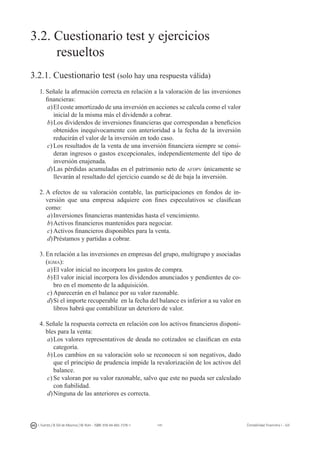141I. Fuertes / B. Gill de Albornoz / M. Rohr - ISBN: 978-84-693-7378-1 Contabilidad financiera I - UJI
3.2. Cuestionario test y ejercicios
	 resueltos
3.2.1. Cuestionario test (solo hay una respuesta válida)
1.	Señale la afirmación correcta en relación a la valoración de las inversiones
financieras:
a)	El coste amortizado de una inversión en acciones se calcula como el valor
inicial de la misma más el dividendo a cobrar.
b)	Los dividendos de inversiones financieras que correspondan a beneficios
obtenidos inequívocamente con anterioridad a la fecha de la inversión
reducirán el valor de la inversión en todo caso.
c)	Los resultados de la venta de una inversión financiera siempre se consi-
deran ingresos o gastos excepcionales, independientemente del tipo de
inversión enajenada.
d)	Las pérdidas acumuladas en el patrimonio neto de afdpv únicamente se
llevarán al resultado del ejercicio cuando se dé de baja la inversión.
2.	A efectos de su valoración contable, las participaciones en fondos de in-
versión que una empresa adquiere con fines especulativos se clasifican
como:
a)	Inversiones financieras mantenidas hasta el vencimiento.
b)	Activos financieros mantenidos para negociar.
c)	Activos financieros disponibles para la venta.
d)	Préstamos y partidas a cobrar.
3.	En relación a las inversiones en empresas del grupo, multigrupo y asociadas
(igma):
a)	El valor inicial no incorpora los gastos de compra.
b)	El valor inicial incorpora los dividendos anunciados y pendientes de co-
bro en el momento de la adquisición.
c)	Aparecerán en el balance por su valor razonable.
d)	Si el importe recuperable en la fecha del balance es inferior a su valor en
libros habrá que contabilizar un deterioro de valor.
4.	Señale la respuesta correcta en relación con los activos financieros disponi-
bles para la venta:
a)	Los valores representativos de deuda no cotizados se clasifican en esta
categoría.
b)	Los cambios en su valoración solo se reconocen si son negativos, dado
que el principio de prudencia impide la revalorización de los activos del
balance.
c)	Se valoran por su valor razonable, salvo que este no pueda ser calculado
con fiabilidad.
d)	Ninguna de las anteriores es correcta.
 