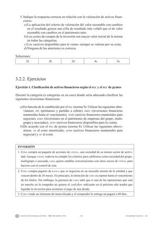 142I. Fuertes / B. Gill de Albornoz / M. Rohr - ISBN: 978-84-693-7378-1 Contabilidad financiera I - UJI
5.	Indique la respuesta correcta en relación con la valoración de activos finan-
cieros:
a)	La aplicación del criterio de valoración del valor razonable con cambios
en el resultado genera una cifra de resultado más volátil que el de valor
razonable con cambios en el patrimonio neto.
b)	Los costes de compra de la inversión son mayor valor inicial de la misma
en todas las categorías.
c)	Los «activos disponibles para la venta» siempre se valoran por su coste.
d)	Ninguna de las anteriores es correcta.
Soluciones:
1b 2b 3d 4c 5a
3.2.2. Ejercicios
Ejercicio 1. Clasificación de activos financieros según el pgc y el pgc de pymes
Discutir la categoría (o categorías en su caso) donde sería adecuado clasificar las
siguientes inversiones financieras:
a)	En función de lo establecido por el pgc (norma 9). Utilizar las siguientes abre-
viaturas: ppc (préstamos y partidas a cobrar), imhv (inversiones financieras
mantenidas hasta el vencimiento), afmn (activos financieros mantenidos para
negociar), igma (inversiones en el patrimonio de empresas del grupo, multi-
grupo y asociadas), afdv (activos financieros disponibles para la venta).
b)	De acuerdo con el pgc de pymes (norma 8). Utilizar las siguientes abrevi-
aturas: af al coste amortizado, afmn (activos financieros mantenidos para
negociar) y af al coste.
INVERSIÓN
1. Ujisa compra un paquete de acciones de unival, una sociedad de su mismo sector de activi-
dad. Aunque unival todavía no cumple los criterios para calificarse como sociedad del grupo,
multigrupo o asociada, ujisa quiere entablar conversaciones con otros socios de unival para
hacerse con el control de esta.
2. Ujisa compra pagarés de banca que se negocian en un mercado interno de la entidad y que
vencen dentro de 36 meses. En principio, la intención de ujisa es esperar hasta el vencimiento
de los títulos. Sin embargo, la gerencia de ujisa sabe que si una de las operaciones que está
en marcha en la compañía no genera el cash-flow suficiente en el próximo año tendrá que
liquidar la inversión para acometer el pago de una deuda.
3. Ujisa vende un elemento de inmovilizado y el comprador le entrega un pagaré a 60 días.
 