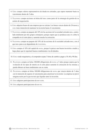 143I. Fuertes / B. Gill de Albornoz / M. Rohr - ISBN: 978-84-693-7378-1 Contabilidad financiera I - UJI
4. Ujisa compra valores representativos de deuda no cotizados, que espera mantener hasta su
vencimiento dentro de 2 años.
5. Telefonisa compra acciones en bolsa del bbba como parte de la estrategia de gestión de su
cartera de negociación.
6. Ujisa adquiere bonos de una empresa que no cotizan. Los bonos vencen dentro de 24 meses y
ujisa tiene intención de mantener la inversión hasta el vencimiento.
7. Telefonisa compra un paquete del 10% de las acciones de la sociedad cotizada bbba, contro-
lada totalmente por dos grupos extranjeros, porque espera que se produzca una opa sobre la
compañía en el corto plazo y aumente mucho la cotización.
8. Telefonisa compra un paquete del 10% de las acciones de la sociedad cotizada bbba, con el
que bbba pasa a ser dependiente de telefonisa.
9. Ujisa compra el 10% del capital de bansa, porque le parece una buena inversión a medio y
largo plazo que le reportará buenos rendimientos vía dividendos.
10. Ujisa vende maquinaria y el comprador acepta 3 letras de cambio a pagar a 30, 60 y 90 días.
11. Telefonisa compra en bolsa 100.000 obligaciones de bansa a 5 años porque espera que la
evolución de los tipos de interés en el corto plazo aumente la cotización de las mismas y
pueda obtener un buen rendimiento con su venta.
12. Telefonisa compra en bolsa 100.000 obligaciones de bansa que vencen dentro de 3 años
con la intención de esperar al vencimiento para amortizar la inversión. La empresa no prevé
ninguna razón por la que tuviera que liquidar antes la inversión.
13. Ujisa adquiere participaciones de un fiamm.
14. Ujisa adquiere participaciones de un fim.
 
