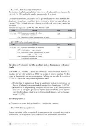 146I. Fuertes / B. Gill de Albornoz / M. Rohr - ISBN: 978-84-693-7378-1 Contabilidad financiera I - UJI
→ A 31/12/X2. Por el devengo de intereses:
Los intereses (explícitos e implícitos) posteriores a la adquisición son ingresos del
ejercicio (nv 9.2.8. aplicable a todas las categorías de activos).
Los intereses explícitos, de acuerdo con lo que establece el pgc en la parte de «De-
finiciones y relaciones contables», deben registrarse de forma separada en las
cuentas (256) o (546) de intereses a largo (corto) plazo de valores representativos
de deudas.
Intereses devengados = 1.000 * 5 * 6% * 9/12 = 225.
Fecha Cuenta Debe Haber
31/12/X2
(546) Intereses a corto plazo de valores
representativos de deuda
225
(761) Ingresos de valores representativos de deuda 225
→ A 01/02/X3. Por el cobro de intereses:
Fecha Cuenta Debe Haber
01/02/X3 (572) Bancos e instituciones de crédito c/c 246
(473) hp retenciones y pagos a cuenta 54
(761) Ingresos de valores representativos de deuda
(1.000 * 5 * 6% * 1/12)
25
(546) Intereses a corto plazo de valores
representativos de deuda
275
Ejercicio 3. Préstamos y partidas a cobrar. Activos financieros a coste amor-
tizado
El 1/10/X0 ujisa suscribe 15 bonos no admitidos a cotización en un mercado se-
cundario por un valor unitario de 2.000 € a un tipo de interés anual de 4%. Los
bonos se han emitido con un vencimiento a 2 años y con un valor de reembolso
2.250 €. La operación comporta unos gastos de 400 €.
a)	Contabilizar lo que proceda desde la adquisición hasta el reembolso de los
bonos. ¿Cuál es el coste amortizado de estos activos financieros a 31/12/X0?
b)	Contabilizar la adquisición y los ajustes necesarios a 31/12/X0 suponiendo
que ujisa es una pyme que decide imputar directamente los costes de tran-
sacción al resultado. ¿Cuál es el coste amortizado de estos activos financie-
ros a 31/12/X0?
Solución ejercicio 3:
a) Ujisa no es un pyme. Aplicación del pgc: clasificación como ppc.
→ A 01/10/X0. Por la adquisición:
Valoración inicial: valor razonable de la contraprestación entregada (precio de la
transacción). Se incluyen los costes de transacción directamente atribuibles.
 