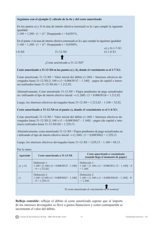 14I. Fuertes / B. Gill de Albornoz / M. Rohr - ISBN: 978-84-693-7378-1 Contabilidad financiera I - UJI
Seguimos con el ejemplo 2: cálculo de la tie y del coste amortizado
En los puntos a) y b) la tasa de interés efectiva (mensual) es la i que cumple la siguiente
igualdad:
1.160 = 1.260 / (1 + i)13
. Despejando i = 0,6381%.
En el punto c) la tasa de interés efectiva (mensual) es la i que cumple la siguiente igualdad:
1.160 = 1.260 / (1 + i)10
. Despejando i = 0,8304%.
									 a) y b) 1-7-X1
1-6-X0				 31-12-X0				 b) 1-4-X1
			 ¿Coste amortizado a 31-12-X0?
Coste amortizado a 31-12-X0 en los puntos a) y b), donde el vencimiento es el 1-7-X1:
Coste amortizado 31-12-X0 = Valor inicial del débito (1.160) + Intereses efectivos de-
vengados hasta 31-12-X0 [1.160 x (1+ 0,006381)7 – 1.160] – pagos de capital e intere-
ses realizados hasta 31-12-X0 (0) = 1.212,82.
Alternativamente, Coste amortizado 31-12-X0 = Flujos pendientes de pago actualizados
en t utilizando el tipo de interés efectivo inicial → (1.260) / (1 + 0.006381)6 = 1.212,82.
Luego, los intereses efectivos devengados hasta 31-12-X0 = 1.212,82 – 1.160 = 52,82.
Coste amortizado a 31-12-X0 en el punto c), donde el vencimiento es el 1-4-X1:
Coste amortizado 31-12-X0 = Valor inicial del débito (1.160) + Intereses efectivos de-
vengados hasta 31-12-X0 [1.160 x (1 + 0,008304)7 – 1.160] – pagos (de capital e inte-
reses) realizados hasta 31-12-X0 (0) = 1.229,13.
Alternativamente, coste amortizado 31-12-X0 = Flujos pendientes de pago actualizados en
t utilizando el tipo de interés efectivo inicial → (1.260) / (1 + 0,008304)3 = 1.229,13.
Luego, los intereses efectivos devengados hasta 31-12-X0 = 1229,13 – 1.160 = 69,13.
Por lo tanto:
Apartado Coste amortizado a 31-12-X0
Coste amortizado a vencimiento
(cuando llega el momento de pagar)
a) y b)
Definición 1:
1.160 + [1.160 x (1 + 0.006381)7 – 1.160]
– 0 = 1.212,82.
Definición 1:
1.160 + [1.160 x (1 + 0.006381) 13 – 1.160] – 0
= 1.260.
c)
Definición 2:
1.160 + [1160 x (1 + 0.008304)7 – 1.160]
– 0 = 1.229,13.
Definición 2:
1.160 + [1.160 x (1 + 0.008304)10 – 1.160] – 0
= 1.260.
	 				 El coste amortizado al vencimiento es el nominal
Reflejo contable: reflejar el débito al coste amortizado supone que el importe
de los intereses devengados se lleve a gastos financieros y como contrapartida se
incremente el valor del débito.
 