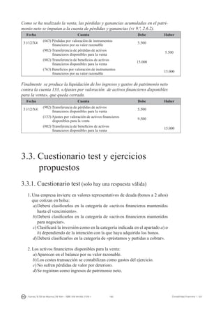 160I. Fuertes / B. Gill de Albornoz / M. Rohr - ISBN: 978-84-693-7378-1 Contabilidad financiera I - UJI
Como se ha realizado la venta, las pérdidas y ganancias acumuladas en el patri-
monio neto se imputan a la cuenta de pérdidas y ganancias (nv 9.ª, 2.6.2).
Fecha Cuenta Debe Haber
31/12/X4
(663) Pérdidas por valoración de instrumentos
financieros por su valor razonable
5.500
(902) Transferencia de pérdidas de activos
financieros disponibles para la venta
5.500
(802) Transferencia de beneficios de activos
financieros disponibles para la venta
15.000
(763) Beneficios por valoración de instrumentos
financieros por su valor razonable
15.000
Finalmente se produce la liquidación de los ingresos y gastos de patrimonio neto
contra la cuenta 133, «Ajustes por valoración de activos financieros disponibles
para la venta», que queda cerrada.
Fecha Cuenta Debe Haber
31/12/X4
(902) Transferencia de pérdidas de activos
financieros disponibles para la venta
5.500
(133) Ajustes por valoración de activos financieros
disponibles para la venta
9.500
(802) Transferencia de beneficios de activos
financieros disponibles para la venta
15.000
3. C
UESTIONARIO TEST Y EJERCICIOS PROPUESTOS
3.3. Cuestionario test y ejercicios
propuestos
3.3.1. Cuestionario test (solo hay una respuesta válida)
1.	Una empresa invierte en valores representativos de deuda (bonos a 2 años)
que cotizan en bolsa:
a)	Deberá clasificarlos en la categoría de «activos financieros mantenidos
hasta el vencimiento».
b)	Deberá clasificarlos en la categoría de «activos financieros mantenidos
para negociar».
c)	Clasificará la inversión como en la categoría indicada en el apartado a) o
b) dependiendo de la intención con la que haya adquirido los bonos.
d)	Deberá clasificarlos en la categoría de «préstamos y partidas a cobrar».
2.	Los activos financieros disponibles para la venta:
a)	Aparecen en el balance por su valor razonable.
b)	Los costes transacción se contabilizan como gastos del ejercicio.
c)	No sufren pérdidas de valor por deterioro.
d)	Se registran como ingresos de patrimonio neto.
 