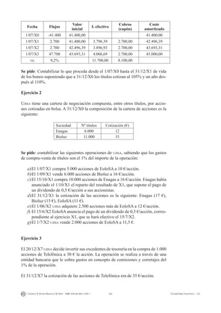 162I. Fuertes / B. Gill de Albornoz / M. Rohr - ISBN: 978-84-693-7378-1 Contabilidad financiera I - UJI
Fecha Flujos
Valor
inicial
I. efectivo
Cobros
(cupón)
Coste
amortizado
1/07/X0 -41.400 41.400,00 41.400,00
1/07/X1 2.700 41.400,00 3.796,39 2.700,00 42.496,39
1/07/X2 2.700 42.496,39 3.896,93 2.700,00 43.693,31
1/07/X3 47.700 43.693,31 4.006,69 2.700,00 45.000,00
tie 9,2% 11.700,00 8.100,00
Se pide: Contabilizar lo que proceda desde el 1/07/X0 hasta el 31/12/X1 de vida
de los bonos suponiendo que a 31/12/X0 los títulos cotizan al 105% y un año des-
pués al 110%.
Ejercicio 2
Ujisa tiene una cartera de negociación compuesta, entre otros títulos, por accio-
nes cotizadas en bolsa. A 31/12/X0 la composición de la cartera de acciones es la
siguiente:
Sociedad Nº títulos Cotización (€)
Enagas 6.000 12
Bioluz 11.000 15
Se pide: contabilizar las siguientes operaciones de ujisa, sabiendo que los gastos
de compra-venta de títulos son el 1% del importe de la operación:
a)	El 1/07/X1 compra 5.000 acciones de EoloSA a 10 €/acción.
b)	El 1/09/X1 vende 6.000 acciones de Bioluz a 16 €/acción.
c)	El 15/10/X1 compra 10.000 acciones de Enagas a 16 €/acción. Enagas había
anunciado el 1/10/X1 el reparto del resultado de X1, que supone el pago de
un dividendo de 0,5 €/acción a sus accionistas.
d)	El 31/12/X1 la cotización de las acciones es la siguiente: Enagas (17 €),
Bioluz (15 €), EoloSA (11 €).
e)	El 1/06/X2 ujisa adquiere 2.500 acciones más de EoloSA a 12 €/acción.
f)	El 15/6/X2 EoloSA anuncia el pago de un dividendo de 0,5 €/acción, corres-
pondiente al ejercicio X1, que se hará efectivo el 15/7/X2.
g)	El 1/7/X2 ujisa vende 2.000 acciones de EoloSA a 11,5 €.
Ejercicio 3
El 20/12/X7 ujisa decide invertir sus excedentes de tesorería en la compra de 1.000
acciones de Telefónica a 30 € la acción. La operación se realiza a través de una
entidad bancaria que le cobra gastos en concepto de comisiones y corretajes del
1% de la operación.
El 31/12/X7 la cotización de las acciones de Telefónica era de 35 €/acción.
 