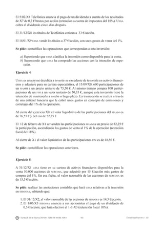 163I. Fuertes / B. Gill de Albornoz / M. Rohr - ISBN: 978-84-693-7378-1 Contabilidad financiera I - UJI
El 5/02/X8 Telefónica anuncia el pago de un dividendo a cuenta de los resultados
de X7 de 0,7 € brutos por acción (retención a cuenta de impuestos del 18%). Ujisa
cobra el dividendo cinco días después.
El 31/12/X8 los títulos de Telefónica cotizan a 33 €/acción.
El 14/01/X9 ujisa vende los títulos a 37 €/acción, con unos gastos de venta del 1%.
Se pide: contabilice las operaciones que correspondan a esta inversión:
a) Suponiendo que ujisa clasifica la inversión como disponible para la venta.
b) Suponiendo que ujisa ha comprado las acciones con la intención de espe-
cular.
Ejercicio 4
Ujisa es una pyme decidida a invertir su excedente de tesorería en activos financi-
eros y adquiere para su cartera especulativa, el 15/09/X0, 600 participaciones de
un fiamm a un precio unitario de 75,50 €. Al mismo tiempo compra 800 partici-
paciones de un fim a un valor unitario de 50,35 €, aunque esta inversión tiene la
intención de mantenerla a medio o largo plazo. La transacción se realiza a través
de una entidad bancaria que le cobró unos gastos en concepto de comisiones y
corretajes del 1% de la operación.
Al cierre del ejercicio X0, el valor liquidativo de las participaciones del fiamm es
de 76,55 € y del fim de 52,25 €.
El 12 de febrero de X1 se venden las participaciones fiamm a un precio de 82,25 €
la participación, ascendiendo los gastos de venta al 1% de la operación (retención
fiscal del 18%).
Al cierre de X1 el valor liquidativo de las participaciones fim es de 48,50 €.
Se pide: contabilizar las operaciones anteriores.
Ejercicio 5
A 31/12/X1 ujisa tiene en su cartera de activos financieros disponibles para la
venta 50.000 acciones de sercosa, que adquirió por 15 €/acción más gastos de
compra del 1%. En esa fecha, el valor razonable de las acciones de sercosa es
de 15,5 €/acción.
Se pide: realizar las anotaciones contables que hará ujisa relativas a la inversión
en sercosa, sabiendo que:
1.	El 31/12/X2, el valor razonable de las acciones de sercosa es 14,5 €/acción.
2.	El 1/06/X3 sercosa anuncia a sus accionistas el pago de un dividendo de
0,5 €/acción, que hará efectivo el 1-7-X3 (retención fiscal 18%).
 