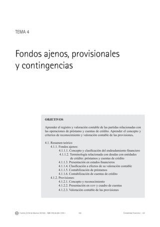 165I. Fuertes / B. Gill de Albornoz / M. Rohr - ISBN: 978-84-693-7378-1 Contabilidad financiera I - UJI
OBJETIVOS
Aprender el registro y valoración contable de las partidas relacionadas con
las operaciones de préstamo y cuentas de crédito. Aprender el concepto y
criterios de reconocimiento y valoración contable de las provisiones.
4.1. Resumen teórico
4.1.1. Fondos ajenos:
	 4.1.1.1. Concepto y clasificación del endeudamiento financiero
4.1.1.2. Terminología relacionada con deudas con entidades
			 de crédito: préstamos y cuentas de crédito
4.1.1.3. Presentación en estados financieros
4.1.1.4. Clasificación a efectos de su valoración contable
4.1.1.5. Contabilización de préstamos
4.1.1.6. Contabilización de cuentas de crédito
4.1.2. Provisiones:
4.1.2.1. Concepto y reconocimiento
4.1.2.2. Presentación en eeff y cuadro de cuentas
4.1.2.3. Valoración contable de las provisiones
TEMA 4
Fondos ajenos, provisionales
y contingencias
 