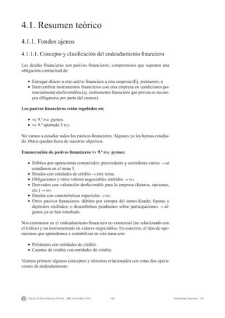 166I. Fuertes / B. Gill de Albornoz / M. Rohr - ISBN: 978-84-693-7378-1 Contabilidad financiera I - UJI
4.1. Resumen teórico
4.1.1. Fondos ajenos
4.1.1.1. Concepto y clasificación del endeudamiento financiero
Las deudas financieras son pasivos financieros; compromisos que suponen una
obligación contractual de:
•	 Entregar dinero u otro activo financiero a otra empresa (Ej. préstamo); o
•	 Intercambiar instrumentos financieros con otra empresa en condiciones po-
tencialmente desfavorables (ej. instrumento financiero que prevea su recom-
pra obligatoria por parte del emisor).
Los pasivos financieros están regulados en:
•	 nv 9.ª pgc pymes.
•	 nv 9.ª apartado 3 pgc.
No vamos a estudiar todos los pasivos financieros. Algunos ya los hemos estudia-
do. Otros quedan fuera de nuestros objetivos.
Enumeración de pasivos financieros nv 9.ª pgc pymes:
•	 Débitos por operaciones comerciales: proveedores y acreedores varios → se
estudiaron en el tema 1.
•	 Deudas con entidades de crédito → este tema.
•	 Obligaciones y otros valores negociables emitidos → no.
•	 Derivados con valoración desfavorable para la empresa (futuros, opciones,
etc.) → no.
•	 Deudas con características especiales → no.
•	 Otros pasivos financieros: débitos por compra del inmovilizado; fianzas y
depósitos recibidos; o desembolsos pendientes sobre participaciones → al-
gunos ya se han estudiado.
Nos centramos en el endeudamiento financiero no comercial (no relacionado con
el tráfico) y no instrumentado en valores negociables. En concreto, el tipo de ope-
raciones que aprendemos a contabilizar en este tema son:
•	 Préstamos con entidades de crédito.
•	 Cuentas de crédito con entidades de crédito.
Veamos primero algunos conceptos y términos relacionados con estas dos opera-
ciones de endeudamiento.
 