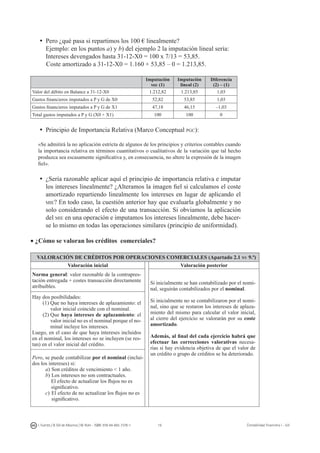 16I. Fuertes / B. Gill de Albornoz / M. Rohr - ISBN: 978-84-693-7378-1 Contabilidad financiera I - UJI
ü	Pero ¿qué pasa si repartimos los 100 € linealmente?
	 Ejemplo: en los puntos a) y b) del ejemplo 2 la imputación lineal sería:
	 Intereses devengados hasta 31-12-X0 = 100 x 7/13 = 53,85.
Coste amortizado a 31-12-X0 = 1.160 + 53,85 – 0 = 1.213,85.
Imputación
mie (1)
Imputación
lineal (2)
Diferencia
(2) – (1)
Valor del débito en Balance a 31-12-X0 1.212,82 1.213,85 1,03
Gastos financieros imputados a P y G de X0 52,82 53,85 1,03
Gastos financieros imputados a P y G de X1 47,18 46,15 –1,03
Total gastos imputados a P y G (X0 + X1) 100 100 0
ü	Principio de Importancia Relativa (Marco Conceptual pgc):
«Se admitirá la no aplicación estricta de algunos de los principios y criterios contables cuando
la importancia relativa en términos cuantitativos o cualitativos de la variación que tal hecho
produzca sea escasamente significativa y, en consecuencia, no altere la expresión de la imagen
fiel».
ü	¿Sería razonable aplicar aquí el principio de importancia relativa e imputar
los intereses linealmente? ¿Alteramos la imagen fiel si calculamos el coste
amortizado repartiendo linealmente los intereses en lugar de aplicando el
mie? En todo caso, la cuestión anterior hay que evaluarla globalmente y no
solo considerando el efecto de una transacción. Si obviamos la aplicación
del mie en una operación e imputamos los intereses linealmente, debe hacer-
se lo mismo en todas las operaciones similares (principio de uniformidad).
• ¿Cómo se valoran los créditos comerciales?
VALORACIÓN DE CRÉDITOS POR OPERACIONES COMERCIALES (Apartado 2.1 nv 9.ª)
Valoración inicial Valoración posterior
Norma general: valor razonable de la contrapres-
tación entregada + costes transacción directamente
atribuibles.
Si inicialmente se han contabilizado por el nomi-
nal, seguirán contabilizados por el nominal.
Si inicialmente no se contabilizaron por el nomi-
nal, sino que se restaron los intereses de aplaza-
miento del mismo para calcular el valor inicial,
al cierre del ejercicio se valorarán por su coste
amortizado.
Además, al final del cada ejercicio habrá que
efectuar las correcciones valorativas necesa-
rias si hay evidencia objetiva de que el valor de
un crédito o grupo de créditos se ha deteriorado.
Hay dos posibilidades:
(1)	Que no haya intereses de aplazamiento: el
valor inicial coincide con el nominal.
(2)	Que haya intereses de aplazamiento: el
valor inicial no es el nominal porque el no-
minal incluye los intereses.
Luego, en el caso de que haya intereses incluidos
en el nominal, los intereses no se incluyen (se res-
tan) en el valor inicial del crédito.
Pero, se puede contabilizar por el nominal (inclui-
dos los intereses) si:
a)	Son créditos de vencimiento  1 año.
b)	Los intereses no son contractuales.
El efecto de actualizar los flujos no es
significativo.
c)	El efecto de no actualizar los flujos no es
significativo.
 