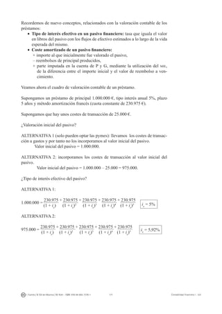 171I. Fuertes / B. Gill de Albornoz / M. Rohr - ISBN: 978-84-693-7378-1 Contabilidad financiera I - UJI
Recordemos de nuevo conceptos, relacionados con la valoración contable de los
préstamos:
•	 Tipo de interés efectivo en un pasivo financiero: tasa que iguala el valor
en libros del pasivo con los flujos de efectivo estimados a lo largo de la vida
esperada del mismo.
•	 Coste amortizado de un pasivo financiero:
+ importe al que inicialmente fue valorado el pasivo,
– reembolsos de principal producidos,
+ parte imputada en la cuenta de P y G, mediante la utilización del mie,
de la diferencia entre el importe inicial y el valor de reembolso a ven-
cimiento.
Veamos ahora el cuadro de valoración contable de un préstamo.
Supongamos un préstamo de principal 1.000.000 €, tipo interés anual 5%, plazo
5 años y método amortización francés (cuota constante de 230.975 €).
Supongamos que hay unos costes de transacción de 25.000 €.
¿Valoración inicial del pasivo?
ALTERNATIVA 1 (solo pueden optar las pymes): llevamos los costes de transac-
ción a gastos y por tanto no los incorporamos al valor inicial del pasivo.
Valor inicial del pasivo = 1.000.000.
ALTERNATIVA 2: incorporamos los costes de transacción al valor inicial del
pasivo.
Valor inicial del pasivo = 1.000.000 – 25.000 = 975.000.
¿Tipo de interés efectivo del pasivo?
ALTERNATIVA 1:
1.000.000 =
230.975 + 230.975 + 230.975 + 230.975 + 230.975	
	 (1 + ie
)	 (1 + ie
)2
(1 + ie
)3
(1 + ie
)4
(1 + ie
)5
ALTERNATIVA 2:
975.000 =
230.975 + 230.975 + 230.975 + 230.975 + 230.975	
	 (1 + ie
) (1 + ie
)2
(1 + ie
)3
(1 + ie
)4
(1 + ie
)5
ie
= 5%
ie
= 5,92%
 