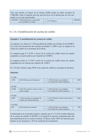 175I. Fuertes / B. Gill de Albornoz / M. Rohr - ISBN: 978-84-693-7378-1 Contabilidad financiera I - UJI
Tras este asiento, el mayor de la cuenta (5200) arroja un saldo acreedor de
1.000.000. Justo el importe que hay que devolver de la deuda (que en este mo-
mento es su coste amortizado).
1.000.000 (5200) Préstamos a corto plazo
con entidades de crédito
a (572) Bancos
1.000.000
4.1.1.6. Contabilización de cuentas de crédito
Ejemplo 2. Contabilización de cuentas de crédito
La empresa ujisa firma el 1-7-X0 una póliza de crédito con el banco X de 50.000 €.
Los costes de transacción del contrato ascienden a 1.000 €, que se cargan en la
cuenta de crédito en el momento de la firma.
La empresa paga el 1-8-X0, a través de la cuenta de crédito letras de cambio
aceptadas a sus proveedores por importe de 10.000 €.
La empresa cobra el 1-9-X0 a través de la cuenta de crédito letras de cambio
aceptadas por sus clientes por importe de 5.000 €.
El 1-10-X0, el banco carga 300 € en la cuenta de crédito en concepto de intereses.
Solución:
1-7-X0:
1.000 (669) Otros gastos financieros
a
(5201) Deudas con entidades
de crédito por crédito dispuesto
1.000
1-8-X0:
10.000 (401) Proveedores, efectos comer-
ciales a pagar
a
(5201) Deudas con entidades
de crédito por crédito dispuesto
10.000
1-9-X0:
5.000 (5201) Deudas con entidades de
crédito por crédito dispuesto
a
(431) Clientes, efectos comerciales
a cobrar
5.000
1-10-X0:
300 (662) Intereses de deudas
a
(5201) Deudas con entidades
de crédito por crédito dispuesto
300
Continuando con el ejemplo anterior, suponer que el 1-12-X0 el saldo dispuesto
de la cuenta de crédito es 40.000 € y la empresa la cancela, utilizando para ello
una transferencia de su cuenta corriente. El banco cobra 100 € de intereses pen-
dientes en ese momento y 50 € de comisión de cancelación.
 