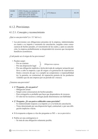 176I. Fuertes / B. Gill de Albornoz / M. Rohr - ISBN: 978-84-693-7378-1 Contabilidad financiera I - UJI
40.000
100
50
(5201) Deudas con entidades de
crédito por crédito dispuesto
(662) Intereses de deudas
(669) Otros gastos financieros
a
(572) Bancos 40.150
4.1.2. Provisiones
4.1.2.1. Concepto y reconocimiento
¿Qué es una provisión? (nv 15.ª del pgc)
•	 Las provisiones son obligaciones presentes de la empresa, indeterminadas
en cuanto a su importe o momento de cancelación, surgidas como conse-
cuencia de hechos pasados, al vencimiento de las cuales, y para su cancela-
ción, la empresa probablemente se desprenderá de recursos que incorporan
beneficios económicos.
¿Cuál puede ser el origen de las provisiones?
•	 Pueden surgir:
–	Por un contrato
–	Por una disposición legal
–	Por una obligación implícita o tácita derivada de cualquier actuación que
lleve a cabo la empresa y que dé origen a la generación de expectativas
frente a terceros de que va a cumplir un compromiso o responsabilidad
(ej. la garantía, no contractual, de reparación gratuita de los productos
vendidos que da una empresa por un periodo de x meses).
¿Tenemos una provisión?
•	 1.ª Pregunta. ¿Es un pasivo?
–	Obligación actual.
–	Surgió como consecuencia de hechos pasados.
–	Para extinguirla es probable que haya que desprenderse de recursos.
–	El valor de los recursos a entregar puede determinarse con fiabilidad.
•	 2.ª Pregunta. ¿Es un pasivo calificable como provisión?
–	Es indeterminado respecto a su importe y/o a la fecha de cancelación.
–	Viene determinado por una disposición legal, contractual, o por una obli-
gación implícita o tácita.
•	 Si la respuesta a alguna o a las dos preguntas es NO → no es provisió.n
•	 Podría ser una contingencia si:
–	Se trata de una obligación solamente posible.
Obligaciones expresas
 