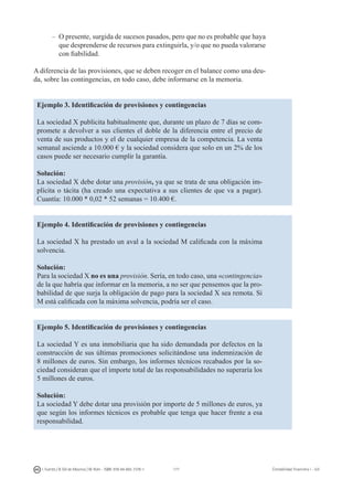 177I. Fuertes / B. Gill de Albornoz / M. Rohr - ISBN: 978-84-693-7378-1 Contabilidad financiera I - UJI
–	O presente, surgida de sucesos pasados, pero que no es probable que haya
que desprenderse de recursos para extinguirla, y/o que no pueda valorarse
con fiabilidad.
A diferencia de las provisiones, que se deben recoger en el balance como una deu-
da, sobre las contingencias, en todo caso, debe informarse en la memoria.
Ejemplo 3. Identificación de provisiones y contingencias
La sociedad X publicita habitualmente que, durante un plazo de 7 días se com-
promete a devolver a sus clientes el doble de la diferencia entre el precio de
venta de sus productos y el de cualquier empresa de la competencia. La venta
semanal asciende a 10.000 € y la sociedad considera que solo en un 2% de los
casos puede ser necesario cumplir la garantía.
Solución:
La sociedad X debe dotar una provisión, ya que se trata de una obligación im-
plícita o tácita (ha creado una expectativa a sus clientes de que va a pagar).
Cuantía: 10.000 * 0,02 * 52 semanas = 10.400 €.
Ejemplo 4. Identificación de provisiones y contingencias
La sociedad X ha prestado un aval a la sociedad M calificada con la máxima
solvencia.
Solución:
Para la sociedad X no es una provisión. Sería, en todo caso, una «contingencia»
de la que habría que informar en la memoria, a no ser que pensemos que la pro-
babilidad de que surja la obligación de pago para la sociedad X sea remota. Si
M está calificada con la máxima solvencia, podría ser el caso.
Ejemplo 5. Identificación de provisiones y contingencias
La sociedad Y es una inmobiliaria que ha sido demandada por defectos en la
construcción de sus últimas promociones solicitándose una indemnización de
8 millones de euros. Sin embargo, los informes técnicos recabados por la so-
ciedad consideran que el importe total de las responsabilidades no superaría los
5 millones de euros.
Solución:
La sociedad Y debe dotar una provisión por importe de 5 millones de euros, ya
que según los informes técnicos es probable que tenga que hacer frente a esa
responsabilidad.
 