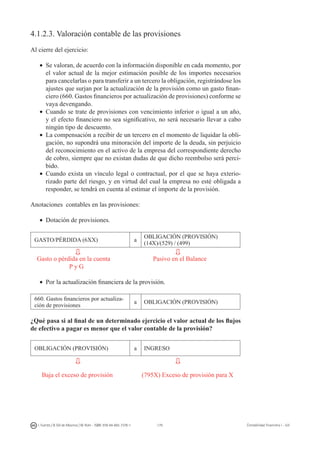 179I. Fuertes / B. Gill de Albornoz / M. Rohr - ISBN: 978-84-693-7378-1 Contabilidad financiera I - UJI
4.1.2.3. Valoración contable de las provisiones
Al cierre del ejercicio:
•	 Se valoran, de acuerdo con la información disponible en cada momento, por
el valor actual de la mejor estimación posible de los importes necesarios
para cancelarlas o para transferir a un tercero la obligación, registrándose los
ajustes que surjan por la actualización de la provisión como un gasto finan-
ciero (660. Gastos financieros por actualización de provisiones) conforme se
vaya devengando.
•	 Cuando se trate de provisiones con vencimiento inferior o igual a un año,
y el efecto financiero no sea significativo, no será necesario llevar a cabo
ningún tipo de descuento.
•	 La compensación a recibir de un tercero en el momento de liquidar la obli-
gación, no supondrá una minoración del importe de la deuda, sin perjuicio
del reconocimiento en el activo de la empresa del correspondiente derecho
de cobro, siempre que no existan dudas de que dicho reembolso será perci-
bido.
•	 Cuando exista un vínculo legal o contractual, por el que se haya exterio-
rizado parte del riesgo, y en virtud del cual la empresa no esté obligada a
responder, se tendrá en cuenta al estimar el importe de la provisión.
Anotaciones contables en las provisiones:
•	 Dotación de provisiones.
GASTO/PÉRDIDA (6XX) a
OBLIGACIÓN (PROVISIÓN)
(14X)/(529) / (499)
Gasto o pérdida en la cuenta	 	 Pasivo en el Balance
P y G
•	 Por la actualización financiera de la provisión.
660. Gastos financieros por actualiza-
ción de provisiones
a OBLIGACIÓN (PROVISIÓN)
¿Qué pasa si al final de un determinado ejercicio el valor actual de los flujos
de efectivo a pagar es menor que el valor contable de la provisión?
OBLIGACIÓN (PROVISIÓN) a INGRESO
Baja el exceso de provisión (795X) Exceso de provisión para X
 