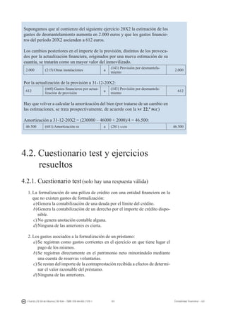 181I. Fuertes / B. Gill de Albornoz / M. Rohr - ISBN: 978-84-693-7378-1 Contabilidad financiera I - UJI
Supongamos que al comienzo del siguiente ejercicio 20X2 la estimación de los
gastos de desmantelamiento aumenta en 2.000 euros y que los gastos financie-
ros del período 20X2 ascienden a 612 euros.
Los cambios posteriores en el importe de la provisión, distintos de los provoca-
dos por la actualización financiera, originados por una nueva estimación de su
cuantía, se tratarán como un mayor valor del inmovilizado.
2.000 (215) Otras instalaciones a
(143) Provisión por desmantela-
miento
2.000
Por la actualización de la provisión a 31-12-20X2:
612
(660) Gastos financieros por actua-
lización de provisión
a
(143) Provisión por desmantela-
miento
612
Hay que volver a calcular la amortización del bien (por tratarse de un cambio en
las estimaciones, se trata prospectivamente, de acuerdo con la nv 22.ª pgc)
Amortización a 31-12-20X2 = (230000 – 46000 + 2000)/4 = 46.500:
46.500 (681) Amortización im a (281) aaim 46.500
4.2. CUESTIONARIO TEST Y EJERCICIOS RESUELTOS
4.2. Cuestionario test y ejercicios
	 resueltos
4.2.1. Cuestionario test (solo hay una respuesta válida)
1.	La formalización de una póliza de crédito con una entidad financiera en la
que no existen gastos de formalización:
a)	Genera la contabilización de una deuda por el límite del crédito.
b)	Genera la contabilización de un derecho por el importe de crédito dispo-
nible.
c)	No genera anotación contable alguna.
d)	Ninguna de las anteriores es cierta.
2.	Los gastos asociados a la formalización de un préstamo:
a)	Se registran como gastos corrientes en el ejercicio en que tiene lugar el
pago de los mismos.
b)	Se registran directamente en el patrimonio neto minorándolo mediante
una cuenta de reservas voluntarias.
c)	Se restan del importe de la contraprestación recibida a efectos de determi-
nar el valor razonable del préstamo.
d)	Ninguna de las anteriores.
 