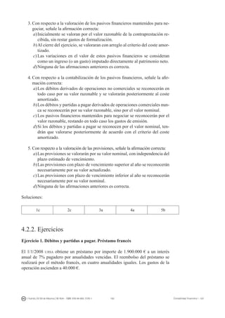 182I. Fuertes / B. Gill de Albornoz / M. Rohr - ISBN: 978-84-693-7378-1 Contabilidad financiera I - UJI
3.	Con respecto a la valoración de los pasivos financieros mantenidos para ne-
gociar, señale la afirmación correcta:
a)	Inicialmente se valoran por el valor razonable de la contraprestación re-
cibida, sin restar gastos de formalización.
b)	Al cierre del ejercicio, se valoraran con arreglo al criterio del coste amor-
tizado.
c)	Las variaciones en el valor de estos pasivos financieros se consideran
como un ingreso (o un gasto) imputado directamente al patrimonio neto.
d)	Ninguna de las afirmaciones anteriores es correcta.
4.	Con respecto a la contabilización de los pasivos financieros, señale la afir-
mación correcta:
a)	Los débitos derivados de operaciones no comerciales se reconocerán en
todo caso por su valor razonable y se valorarán posteriormente al coste
amortizado.
b)	Los débitos y partidas a pagar derivados de operaciones comerciales nun-
ca se reconocerán por su valor razonable, sino por el valor nominal.
c)	Los pasivos financieros mantenidos para negociar se reconocerán por el
valor razonable, restando en todo caso los gastos de emisión.
d)	Si los débitos y partidas a pagar se reconocen por el valor nominal, ten-
drán que valorarse posteriormente de acuerdo con el criterio del coste
amortizado.
5.	Con respecto a la valoración de las provisiones, señale la afirmación correcta:
a)	Las provisiones se valorarán por su valor nominal, con independencia del
plazo estimado de vencimiento.
b)	Las provisiones con plazo de vencimiento superior al año se reconocerán
necesariamente por su valor actualizado.
c)	Las provisiones con plazo de vencimiento inferior al año se reconocerán
necesariamente por su valor nominal.
d)	Ninguna de las afirmaciones anteriores es correcta.
Soluciones:
1c 2c 3a 4a 5b
4.2.2. Ejercicios
Ejercicio 1. Débitos y partidas a pagar. Préstamo francés
El 1/1/2008 ujisa obtiene un préstamo por importe de 1.900.000 € a un interés
anual de 7% pagadero por anualidades vencidas. El reembolso del préstamo se
realizará por el método francés, en cuatro anualidades iguales. Los gastos de la
operación ascienden a 40.000 €.
 