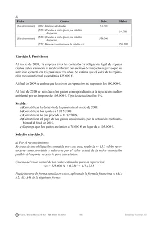 193I. Fuertes / B. Gill de Albornoz / M. Rohr - ISBN: 978-84-693-7378-1 Contabilidad financiera I - UJI
h)
Fecha Cuenta Debe Haber
(Sin determinar) (662) Intereses de deudas 54.700
(5201) Deudas a corto plazo por crédito
dispuesto
54.700
(Sin determinar)
(5201) Deudas a corto plazo por crédito
dispuesto
556.300
(572) Bancos e instituciones de crédito c/c 556.300
Ejercicio 5. Provisiones
Al inicio de 2008, la empresa ujisa ha contraído la obligación legal de reparar
ciertos daños causados al medioambiente con motivo del impacto negativo que su
actividad ejercerá en los próximos tres años. Se estima que el valor de la repara-
ción medioambiental ascenderá a 125.000 €.
Al final de 2009 se estima que los costes de reparación no superarán los 100.000 €.
Al final de 2010 se satisfacen los gastos correspondientes a la reparación medio-
ambiental por un importe de 105.000 €. Tipo de actualización: 4%.
Se pide:
a)	Contabilizar la dotación de la provisión al inicio de 2008.
b)	Contabilizar los ajustes a 31/12/2008.
c)	Contabilizar lo que proceda a 31/12/2009.
d)	Contabilizar el pago de los gastos ocasionados por la actuación medioam-
biental al final de 2010.
e)	Suponga que los gastos ascienden a 75.000 € en lugar de a 105.000 €.
Solución ejercicio 5:
a) Por el reconocimiento:
Se trata de una obligación contraída por ujisa que, según la nv 15.ª, «debe reco-
nocerse como provisión y valorarse por el valor actual de la mejor estimación
posible del importe necesario para cancelarla».
Cálculo del valor actual de los costes estimados para la reparación:
van = 125.000 (1 + 0,04)-3
= 111.124,5
Puede hacerse de forma sencilla en excel, aplicando la fórmula financiera va (A1;
A2; A3; A4) de la siguiente forma:
 