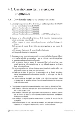 196I. Fuertes / B. Gill de Albornoz / M. Rohr - ISBN: 978-84-693-7378-1 Contabilidad financiera I - UJI
4.3. Cuestionario test y ejercicios
	 propuestos
4.3.1. Cuestionario test (solo hay una respuesta válida)
1.	Una empresa que aplica el pgc de pymes, si recibe un préstamo de 60.000€
con una comisión de apertura de 1.000 €:
a)	Contabilizará una deuda por 59.000 €.
b)	Contabilizará una deuda por 60.000 €.
c)	Contabilizará una deuda por 61.000 €.
d)	Contabilizará una deuda por 60.000 € o por 59.000 €, según prefiera.
2.	Cuando se ha sobreestimado el importe de la provisión para desmantela-
miento o retiro del inmovilizado:
a)	Debe cargarse la cuenta «gastos financieros por actualización de provi-
siones».
b)	Se abonará la cuenta de provisión con contrapartida en una cuenta de
gastos.
c)	Se abonará el elemento de inmovilizado relacionado.
d)	Ninguna de las anteriores es cierta.
3.	Supongamos una constructora en una de cuyas obras ha habido un accidente
en el que ha fallecido un transeúnte, y que se enfrenta a un juicio en el que
se le exige una indemnización millonaria:
a)	Si la empresa tiene un seguro de responsabilidad civil por el que recu-
perará la posible indemnización que se vea obligada a pagar, no deberá
dotar provisión alguna.
b)	La empresa solo tiene obligación de proporcionar información sobre este
hecho en la memoria, como una contingencia.
c)	Dado que se trata de un sector de alto riesgo, no se dotará provisión,
porque los usuarios de la información contable ya saben que este tipo de
cosas ocurren.
d)	La empresa debe reconocer una deuda, cuyo importe se calculará como
el valor actual de la mejor estimación posible de la indemnización que se
verá obligada a pagar.
4.	Con respecto la provisión para reestructuraciones señale la afirmación falsa:
a)	Se dota por el importe previsto para adaptar un inmovilizado a los nuevos
procesos de producción.
b)	Se dota por el importe que se prevé necesario para que la empresa modifi-
que su cartera de negocios, iniciando actividades nuevas y/o abandonan-
do antiguos negocios.
c)	Se dota por el importe previsto para cambiar la gestión de la actividad de
la empresa.
d)	No formará parte de este concepto el importe asociado a actividades que
continúan en la empresa una vez finalizada la reestructuración.
 