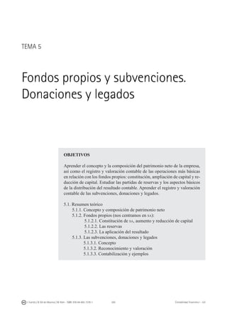 200I. Fuertes / B. Gill de Albornoz / M. Rohr - ISBN: 978-84-693-7378-1 Contabilidad financiera I - UJI
TEMA 5
Fondos propios y subvenciones.
Donaciones y legados
OBJETIVOS
Aprender el concepto y la composición del patrimonio neto de la empresa,
así como el registro y valoración contable de las operaciones más básicas
en relación con los fondos propios: constitución, ampliación de capital y re-
ducción de capital. Estudiar las partidas de reservas y los aspectos básicos
de la distribución del resultado contable. Aprender el registro y valoración
contable de las subvenciones, donaciones y legados.
5.1. Resumen teórico
	 5.1.1. Concepto y composición de patrimonio neto
	 5.1.2. Fondos propios (nos centramos en sa):
5.1.2.1. Constitución de sa, aumento y reducción de capital
5.1.2.2. Las reservas
5.1.2.3. La aplicación del resultado
	 5.1.3. Las subvenciones, donaciones y legados
	 5.1.3.1. Concepto
	 5.1.3.2. Reconocimiento y valoración
	 5.1.3.3. Contabilización y ejemplos
 