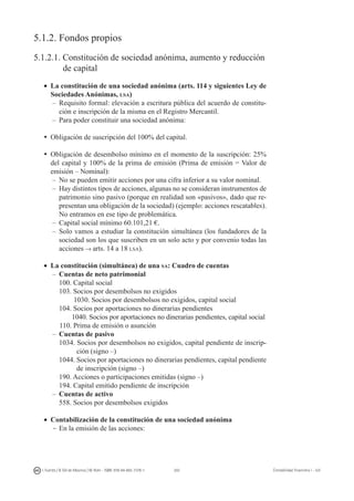 202I. Fuertes / B. Gill de Albornoz / M. Rohr - ISBN: 978-84-693-7378-1 Contabilidad financiera I - UJI
5.1.2. Fondos propios
5.1.2.1. Constitución de sociedad anónima, aumento y reducción
	 de capital
•	 La constitución de una sociedad anónima (arts. 114 y siguientes Ley de
Sociedades Anónimas, lsa)
–	Requisito formal: elevación a escritura pública del acuerdo de constitu-
ción e inscripción de la misma en el Registro Mercantil.
–	Para poder constituir una sociedad anónima:
ü	Obligación de suscripción del 100% del capital.
ü	Obligación de desembolso mínimo en el momento de la suscripción: 25%
del capital y 100% de la prima de emisión (Prima de emisión = Valor de
emisión – Nominal):
–	No se pueden emitir acciones por una cifra inferior a su valor nominal.
–	Hay distintos tipos de acciones, algunas no se consideran instrumentos de
patrimonio sino pasivo (porque en realidad son «pasivos», dado que re-
presentan una obligación de la sociedad) (ejemplo: acciones rescatables).
No entramos en ese tipo de problemática.
–	Capital social mínimo 60.101,21 €.
–	Solo vamos a estudiar la constitución simultánea (los fundadores de la
sociedad son los que suscriben en un solo acto y por convenio todas las
acciones → arts. 14 a 18 lsa).
•	 La constitución (simultánea) de una sa: Cuadro de cuentas
–	 Cuentas de neto patrimonial
	 100. Capital social
	 103. Socios por desembolsos no exigidos
1030. Socios por desembolsos no exigidos, capital social
	 104. Socios por aportaciones no dinerarias pendientes
1040. Socios por aportaciones no dinerarias pendientes, capital social
110. Prima de emisión o asunción
–	 Cuentas de pasivo
	 1034. Socios por desembolsos no exigidos, capital pendiente de inscrip-
	 ción (signo –)
	 1044. Socios por aportaciones no dinerarias pendientes, capital pendiente
	 de inscripción (signo –)
	 190. Acciones o participaciones emitidas (signo –)
	 194. Capital emitido pendiente de inscripción
–	 Cuentas de activo
	 558. Socios por desembolsos exigidos
•	 Contabilización de la constitución de una sociedad anónima
-	En la emisión de las acciones:
 