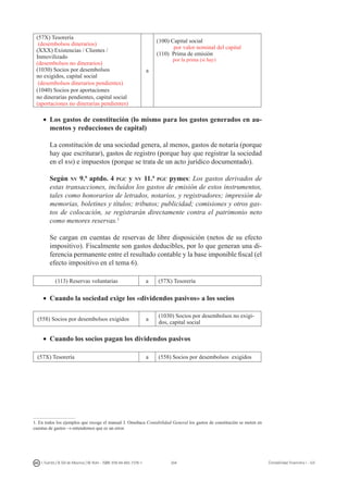 204I. Fuertes / B. Gill de Albornoz / M. Rohr - ISBN: 978-84-693-7378-1 Contabilidad financiera I - UJI
(57X) Tesorería
(desembolsos dinerarios)
(XXX) Existencias / Clientes /
Inmovilizado
(desembolsos no dinerarios)
(1030) Socios por desembolsos
no exigidos, capital social
(desembolsos dinerarios pendientes)
(1040) Socios por aportaciones
no dinerarias pendientes, capital social
(aportaciones no dinerarias pendientes)
a
(100) Capital social
por valor nominal del capital
(110) Prima de emisión
por la prima (si hay)
•	 Los gastos de constitución (lo mismo para los gastos generados en au-
mentos y reducciones de capital)
	 La constitución de una sociedad genera, al menos, gastos de notaría (porque
hay que escriturar), gastos de registro (porque hay que registrar la sociedad
en el rm) e impuestos (porque se trata de un acto jurídico documentado).
	 Según nv 9.ª aptdo. 4 pgc y nv 11.ª pgc pymes: Los gastos derivados de
estas transacciones, incluidos los gastos de emisión de estos instrumentos,
tales como honorarios de letrados, notarios, y registradores; impresión de
memorias, boletines y títulos; tributos; publicidad; comisiones y otros gas-
tos de colocación, se registrarán directamente contra el patrimonio neto
como menores reservas.
	 Se cargan en cuentas de reservas de libre disposición (netos de su efecto
impositivo). Fiscalmente son gastos deducibles, por lo que generan una di-
ferencia permanente entre el resultado contable y la base imponible fiscal (el
efecto impositivo en el tema 6).
(113) Reservas voluntarias a (57X) Tesorería
•	 Cuando la sociedad exige los «dividendos pasivos» a los socios
(558) Socios por desembolsos exigidos a
(1030) Socios por desembolsos no exigi-
dos, capital social
•	 Cuando los socios pagan los dividendos pasivos
(57X) Tesorería a (558) Socios por desembolsos exigidos
. En todos los ejemplos que recoge el manual J. Omeñaca Contabilidad General los gastos de constitución se meten en
cuentas de gastos → entendemos que es un error.
 
