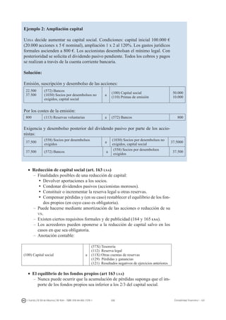 206I. Fuertes / B. Gill de Albornoz / M. Rohr - ISBN: 978-84-693-7378-1 Contabilidad financiera I - UJI
Ejemplo 2: Ampliación capital
Ujisa decide aumentar su capital social. Condiciones: capital inicial 100.000 €
(20.000 acciones x 5 € nominal), ampliación 1 x 2 al 120%. Los gastos jurídicos
formales ascienden a 800 €. Los accionistas desembolsan el mínimo legal. Con
posterioridad se solicita el dividendo pasivo pendiente. Todos los cobros y pagos
se realizan a través de la cuenta corriente bancaria.
Solución:
Emisión, suscripción y desembolso de las acciones:
22.500
37.500
(572) Bancos
(1030) Socios por desembolsos no
exigidos, capital social
a
(100) Capital social
(110) Primas de emisión
50.000
10.000
Por los costes de la emisión:
800 (113) Reservas voluntarias a (572) Bancos 800
Exigencia y desembolso posterior del dividendo pasivo por parte de los accio-
nistas:
37.500
(558) Socios por desembolsos
exigidos
a
(1030) Socios por desembolsos no
exigidos, capital social
37.5000
37.500 (572) Bancos a
(558) Socios por desembolsos
exigidos
37.500
•	 Reducción de capital social (art. 163 lsa)
–	Finalidades posibles de una reducción de capital:
ü	Devolver aportaciones a los socios.
ü	Condonar dividendos pasivos (accionistas morosos).
ü	Constituir o incrementar la reserva legal u otras reservas.
ü	Compensar pérdidas y (en su caso) restablecer el equilibrio de los fon-
dos propios (en cuyo caso es obligatoria).
–	 Puede hacerse mediante amortización de las acciones o reducción de su
vn.
–	Existen ciertos requisitos formales y de publicidad (164 y 165 lsa).
–	Los acreedores pueden oponerse a la reducción de capital salvo en los
casos en que sea obligatoria.
–	Anotación contable:
(100) Capital social a
(57X) Tesorería
(112) Reserva legal
(11X) Otras cuentas de reservas
(129) Pérdidas y ganancias
(121) Resultados negativos de ejercicios anteriores
•	 El equilibrio de los fondos propios (art 163 lsa)
–	Nunca puede ocurrir que la acumulación de pérdidas suponga que el im-
porte de los fondos propios sea inferior a los 2/3 del capital social.
 