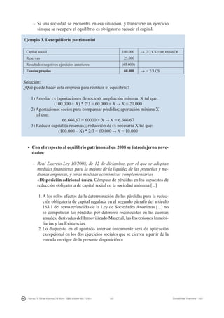 207I. Fuertes / B. Gill de Albornoz / M. Rohr - ISBN: 978-84-693-7378-1 Contabilidad financiera I - UJI
–	Si una sociedad se encuentra en esa situación, y transcurre un ejercicio
sin que se recupere el equilibrio es obligatorio reducir el capital.
Ejemplo 3. Desequilibrio patrimonial
Capital social 100.000 → 2/3 CS = 66.666,67 €
Reservas 25.000
Resultados negativos ejercicios anteriores (65.000)
Fondos propios 60.000 →  2/3 CS
Solución:
¿Qué puede hacer esta empresa para restituir el equilibrio?
1) Ampliar cs (aportaciones de socios); ampliación mínima X tal que:
(100.000 + X) * 2/3 = 60.000 + X → X = 20.000
2) Aportaciones socios para compensar pérdidas; aportación mínima X
tal que:
66.666,67 = 60000 + X → X = 6.666,67
3) Reducir capital (a reservas); reducción de cs necesaria X tal que:
(100.000 – X) * 2/3 = 60.000 → X = 10.000
•	 Con el respecto al equilibrio patrimonial en 2008 se introdujeron nove-
dades:
-	 Real Decreto-Ley 10/2008, de 12 de diciembre, por el que se adoptan
medidas financieras para la mejora de la liquidez de las pequeñas y me-
dianas empresas, y otras medidas económicas complementarias
	 «Disposición adicional única. Cómputo de pérdidas en los supuestos de
reducción obligatoria de capital social en la sociedad anónima [...]
1.	A los solos efectos de la determinación de las pérdidas para la reduc-
ción obligatoria de capital regulada en el segundo párrafo del artículo
163.1 del texto refundido de la Ley de Sociedades Anónimas [...] no
se computarán las pérdidas por deterioro reconocidas en las cuentas
anuales, derivadas del Inmovilizado Material, las Inversiones Inmobi-
liarias y las Existencias.
2.	Lo dispuesto en el apartado anterior únicamente será de aplicación
excepcional en los dos ejercicios sociales que se cierren a partir de la
entrada en vigor de la presente disposición.»
 
