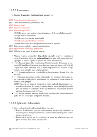 208I. Fuertes / B. Gill de Albornoz / M. Rohr - ISBN: 978-84-693-7378-1 Contabilidad financiera I - UJI
5.1.2.2. Las reservas
•	 Cuadro de cuentas: clasificación de las reservas
(110) Prima de emisión de acciones
(111) Otros instrumentos de patrimonio neto
(112) Reserva legal
(113) Reservas voluntarias
(114) Reservas especiales:
(1140) Reservas para acciones o participaciones de la sociedad dominante
(1141) Reservas estatutarias
(1142) Reserva por capital amortizado
(1143) Reserva por fondo de comercio
(1144) Reserva para acciones propias aceptadas en garantía
(115) Reservas por pérdidas y ganancias actuariales
(118) Aportaciones de socios y propietarios
(119) Diferencia por ajuste de capital a euros
•	 Algunas reservas son de libre disposición (ejemplo: reservas voluntarias o
prima de emisión), otras son indisponibles (bien total o bien parcialmente)
(ejemplo: la reserva legal o la reserva por fondo de comercio).
•	 (112) Reserva legal: debe constituirse obligatoriamente, destinando al me-
nos el 10% del beneficio anual a su dotación hasta que alcance el 20% del
Capital Social (art. 214 lsa). Solo se puede disponer de ella en casos excep-
cionales (por ejemplo: para ampliar capital).
•	 (113) Reservas voluntarias: constituidas voluntariamente. Son de libre dis-
posición.
•	 (114) Reservas especiales: son las establecidas por cualquier disposición le-
gal con carácter obligatorio, distintas de las incluidas en otras cuentas de
reservas. Por ejemplo:
(1143) Reserva por fondo de comercio: si existe un fondo de comercio reco-
nocido en el activo del balance → debe dotarse una reserva indisponible
(5% del Fondo de Comercio) Si no hay beneficios, se dota con reservas
de libre disposición (art. 213 lsa).
•	 (118) Aportaciones de socios y propietarios: por ejemplo, cantidades entre-
gadas por los socios para compensar pérdidas.
5.1.2.3 Aplicación del resultado
•	 Fases en la aplicación del resultado de un ejercicio:
1.	Entrega de dividendo a cuenta: si se cumplen una serie de requisitos, la
sociedad puede entregar dividendos a cuenta del resultado que va a obte-
ner en ese ejercicio.
2.	Propuesta de aplicación del resultado: la hacen los administradores en
plazo máximo de 3 meses tras el cierre.
 