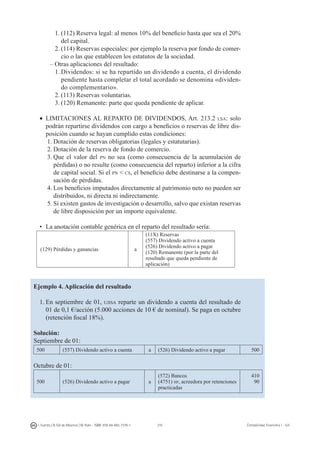 210I. Fuertes / B. Gill de Albornoz / M. Rohr - ISBN: 978-84-693-7378-1 Contabilidad financiera I - UJI
1.	(112) Reserva legal: al menos 10% del beneficio hasta que sea el 20%
del capital.
2.	(114) Reservas especiales: por ejemplo la reserva por fondo de comer-
cio o las que establecen los estatutos de la sociedad.
– Otras aplicaciones del resultado:
1.	Dividendos: si se ha repartido un dividendo a cuenta, el dividendo
pendiente hasta completar el total acordado se denomina «dividen-
do complementario».
2.	(113) Reservas voluntarias.
3.	(120) Remanente: parte que queda pendiente de aplicar.
•	 LIMITACIONES AL REPARTO DE DIVIDENDOS, Art. 213.2 lsa: solo
podrán repartirse dividendos con cargo a beneficios o reservas de libre dis-
posición cuando se hayan cumplido estas condiciones:
1.	Dotación de reservas obligatorias (legales y estatutarias).
2.	Dotación de la reserva de fondo de comercio.
3.	Que el valor del pn no sea (como consecuencia de la acumulación de
pérdidas) o no resulte (como consecuencia del reparto) inferior a la cifra
de capital social. Si el pn  cs, el beneficio debe destinarse a la compen-
sación de pérdidas.
4.	Los beneficios imputados directamente al patrimonio neto no pueden ser
distribuidos, ni directa ni indirectamente.
5.	Si existen gastos de investigación o desarrollo, salvo que existan reservas
de libre disposición por un importe equivalente.	
•	 La anotación contable genérica en el reparto del resultado sería:
(129) Pérdidas y ganancias a
(11X) Reservas
(557) Dividendo activo a cuenta
(526) Dividendo activo a pagar
(120) Remanente (por la parte del
resultado que queda pendiente de
aplicación)
Ejemplo 4. Aplicación del resultado
1.	En septiembre de 01, ujisa reparte un dividendo a cuenta del resultado de
01 de 0,1 €/acción (5.000 acciones de 10 € de nominal). Se paga en octubre
(retención fiscal 18%).
Solución:
Septiembre de 01:
500 (557) Dividendo activo a cuenta a (526) Dividendo activo a pagar 500
Octubre de 01:
500 (526) Dividendo activo a pagar a
(572) Bancos
(4751) hp, acreedora por retenciones
practicadas
410
90
 