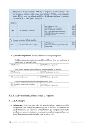 211I. Fuertes / B. Gill de Albornoz / M. Rohr - ISBN: 978-84-693-7378-1 Contabilidad financiera I - UJI
2.	El resultado de 01 asciende a 3000 € y la propuesta de aplicación es: a re-
serva legal, el mínimo (saldo actual reserva legal 9.800 €); a reservas estatu-
tarias, 20%; a reservas voluntarias 18%; a dividendos (incluido el pagado a
cuenta), 40%; el resto queda sin aplicar.
Solución:
3.000 (129) Pérdidas y ganancias a
(112) Reserva legal
(113) Reservas voluntarias
(1141) Reservas estatuarias
(557) Dividendo activo a cuenta
(526) Dividendo activo a pagar
(120) Remanente
200
540
600
500
700
460
Por el pago posterior del dividendo:
700 (526) Dividendo activo a pagar a
(572) Bancos
(4751) hp, acreedora por retenciones
practicadas
574
126
•	 Aplicación de pérdidas. Cuando el resultado es negativo puede:
1.	Saldarse cargando contra reservas (disponibles, y si no hay suficiente se
puede usar la reserva legal):
(11X) Reservas a (129) Pérdidas y ganancias
2.	Los socios pueden aportar efectivo para compensar la pérdida:
(57X) Tesorería a (118) Aportaciones de socios
(118) Aportaciones de socios a (129) Pérdidas y ganancias
3. Puede simplemente dejarse en el patrimonio neto:
(121) Resultados negativos de ejercicios
anteriores
a (129) Pérdidas y ganancias
5.1.3. Subvenciones, donaciones y legados
5.1.3.1. Concepto
•	 Subvención: fondos que conceden las administraciones públicas o entida-
des privadas, con carácter no periódico y con la finalidad de constituir una
ayuda financiera, que a menudo comporta tener que cumplir determinadas
condiciones (ejemplo: instalarse en una determinada zona geográfica, con-
tratar X personas con determinadas características etc.).
 
