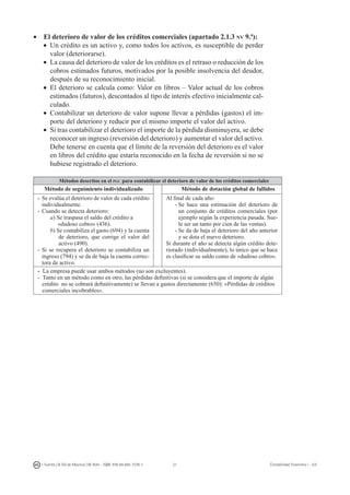 21I. Fuertes / B. Gill de Albornoz / M. Rohr - ISBN: 978-84-693-7378-1 Contabilidad financiera I - UJI
•    El deterioro de valor de los créditos comerciales (apartado 2.1.3 nv 9.ª):
•	 Un crédito es un activo y, como todos los activos, es susceptible de perder
valor (deteriorarse).
•	 La causa del deterioro de valor de los créditos es el retraso o reducción de los
cobros estimados futuros, motivados por la posible insolvencia del deudor,
después de su reconocimiento inicial.
•	 El deterioro se calcula como: Valor en libros – Valor actual de los cobros
estimados (futuros), descontados al tipo de interés efectivo inicialmente cal-
culado.
•	 Contabilizar un deterioro de valor supone llevar a pérdidas (gastos) el im-
porte del deterioro y reducir por el mismo importe el valor del activo.
•	 Si tras contabilizar el deterioro el importe de la pérdida disminuyera, se debe
reconocer un ingreso (reversión del deterioro) y aumentar el valor del activo.
Debe tenerse en cuenta que el límite de la reversión del deterioro es el valor
en libros del crédito que estaría reconocido en la fecha de reversión si no se
hubiese registrado el deterioro.
Métodos descritos en el pgc para contabilizar el deterioro de valor de los créditos comerciales
Método de seguimiento individualizado Método de dotación global de fallidos
-	Se evalúa el deterioro de valor de cada crédito
individualmente.
-	Cuando se detecta deterioro:
a) Se traspasa el saldo del crédito a
«dudoso cobro» (436).
b) Se contabiliza el gasto (694) y la cuenta
de deterioro, que corrige el valor del
activo (490).
-	Si se recupera el deterioro se contabiliza un
ingreso (794) y se da de baja la cuenta correc-
tora de activo.	
Al final de cada año:
-	Se hace una estimación del deterioro de
un conjunto de créditos comerciales (por
ejemplo según la experiencia pasada. Sue-
le ser un tanto por cien de las ventas).
-	Se da de baja el deterioro del año anterior
y se dota el nuevo deterioro.
Si durante el año se detecta algún crédito dete-
riorado (individualmente), lo único que se hace
es clasificar su saldo como de «dudoso cobro».
- La empresa puede usar ambos métodos (no son excluyentes).
- Tanto en un método como en otro, las pérdidas definitivas (si se considera que el importe de algún
crédito no se cobrará definitivamente) se llevan a gastos directamente (650): «Pérdidas de créditos
comerciales incobrables».
 