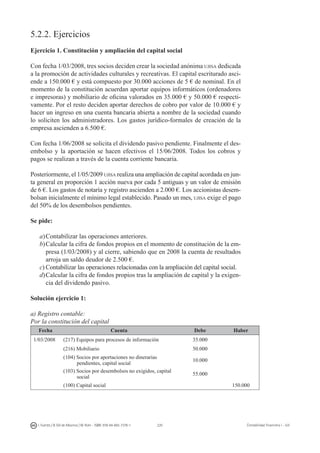 220I. Fuertes / B. Gill de Albornoz / M. Rohr - ISBN: 978-84-693-7378-1 Contabilidad financiera I - UJI
5.2.2. Ejercicios
Ejercicio 1. Constitución y ampliación del capital social
Con fecha 1/03/2008, tres socios deciden crear la sociedad anónima ujisa dedicada
a la promoción de actividades culturales y recreativas. El capital escriturado asci-
ende a 150.000 € y está compuesto por 30.000 acciones de 5 € de nominal. En el
momento de la constitución acuerdan aportar equipos informáticos (ordenadores
e impresoras) y mobiliario de oficina valorados en 35.000 € y 50.000 € respecti-
vamente. Por el resto deciden aportar derechos de cobro por valor de 10.000 € y
hacer un ingreso en una cuenta bancaria abierta a nombre de la sociedad cuando
lo soliciten los administradores. Los gastos jurídico-formales de creación de la
empresa ascienden a 6.500 €.
Con fecha 1/06/2008 se solicita el dividendo pasivo pendiente. Finalmente el des-
embolso y la aportación se hacen efectivos el 15/06/2008. Todos los cobros y
pagos se realizan a través de la cuenta corriente bancaria.
Posteriormente, el 1/05/2009 ujisa realiza una ampliación de capital acordada en jun-
ta general en proporción 1 acción nueva por cada 5 antiguas y un valor de emisión
de 6 €. Los gastos de notaría y registro ascienden a 2.000 €. Los accionistas desem-
bolsan inicialmente el mínimo legal establecido. Pasado un mes, ujisa exige el pago
del 50% de los desembolsos pendientes.
Se pide:
a)	Contabilizar las operaciones anteriores.
b)	Calcular la cifra de fondos propios en el momento de constitución de la em-
presa (1/03/2008) y al cierre, sabiendo que en 2008 la cuenta de resultados
arroja un saldo deudor de 2.500 €.
c)	Contabilizar las operaciones relacionadas con la ampliación del capital social.
d)	Calcular la cifra de fondos propios tras la ampliación de capital y la exigen-
cia del dividendo pasivo.
Solución ejercicio 1:
a) Registro contable:
Por la constitución del capital
Fecha Cuenta Debe Haber
1/03/2008 (217) Equipos para procesos de información 35.000
(216) Mobiliario 50.000
(104) Socios por aportaciones no dinerarias
pendientes, capital social
10.000
(103) Socios por desembolsos no exigidos, capital
social
55.000
(100) Capital social 150.000
 