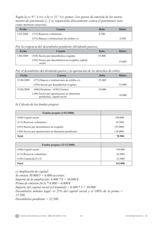 221I. Fuertes / B. Gill de Albornoz / M. Rohr - ISBN: 978-84-693-7378-1 Contabilidad financiera I - UJI
Según la nv 9.ª, 4 pgc y la nv 11.ª pgc pymes: Los gastos de emisión de los instru-
mentos de patrimonio [...] se registrarán directamente contra el patrimonio neto
como menores reservas.
Fecha Cuenta Debe Haber
1/03/2008 (113) Reservas voluntarias 6.500
(572) Bancos e instituciones de crédito c/c 6.500
Por la exigencia del desembolso pendiente (dividendo pasivo):
Fecha Cuenta Debe Haber
1/06/2009 (558) Socios por desembolsos exigidos 55.000
(103) Socios por desembolsos no exigidos, capital
social
55.000
Por el desembolso del dividendo pasivo y la aportación de los derechos de cobro:
Fecha Cuenta Debe Haber
15/06/2009 (572) Bancos e instituciones de crédito c/c 55.000
(558) Socios por desembolsos exigidos 55.000
15/06/2009 (440) Deudores / (430) Clientes 10.000
(104) Socios por aportaciones no dinerarias
pendientes, capital social
10.000
b) Cálculo de los fondos propios:
Fondos propios (1/03/2008)
(100) Capital social 150.000
(113) Reservas voluntarias (6.500)
(103) Socios por desembolsos no exigidos (55.000)
(104) Socios por aportaciones no dinerarias pendientes (10.000)
Total 78.500
Fondos propios (31/12/2008)
(100) Capital social 150.000
(113) Reservas voluntarias (6.500)
(129) Cuenta de P y G (2.500)
Total 141.000
c) Ampliación de capital:
Se emiten 30.000/5 = 6.000 acciones.
Importe de la ampliación: 6.000 * 6 = 36.000 €.
Prima de emisión (6-5) * 6.000 = 6.000 €.
Importe del capital social (el nominal) = 6.000 * 5 = 30.000.
Desembolso mínimo legal: el 25% del capital social y el 100% de la prima =
13.500.
Desembolso pendiente = 22.500.
 