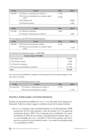 222I. Fuertes / B. Gill de Albornoz / M. Rohr - ISBN: 978-84-693-7378-1 Contabilidad financiera I - UJI
Fecha Cuenta Debe Haber
1/05/2009 (572) Bancos e instituciones de crédito c/c 13.500
(103) Socios por desembolsos no exigidos, capital
social
22.500
(100) Capital social 30.000
(110) Prima de emisión 6.000
Fecha Cuenta Debe Haber
1/05/2009 (113) Reservas voluntarias 2.000
(572) Bancos e instituciones de crédito c/c 2.000
Por la exigencia del 50% del dividendo pasivo:
Fecha Cuenta Debe Haber
1/06/2009 (558) Socios por desembolsos exigidos 11.250
(103) Socios por desembolsos no exigidos, capital
social
11.250
d) Cálculo de los fondos propios a 1/06/2009:
Fondos propios (1/03/2008)
(100) Capital social 180.000
(110) Prima de emisión 6.000
(113) Reservas voluntarias (8.500)
(103) Socios por desembolsos no exigidos (11.250)
Total 166.250
Los socios por desembolsos exigidos no forman parte de los fondos propios, sino
del activo corriente.
Por el cobro del dividendo pasivo sería:
Fecha Cuenta Debe Haber
Sin especificar (572) Bancos e instituciones de crédito c/c 11.250
(558) Socios por desembolsos exigidos 11.250
Ejercicio 2. Fondos propios e inversiones financieras
Realizar las anotaciones contables de unival y ujisa derivadas de la siguiente in-
formación. Todos los cobros y pagos se realizan a través de la cuenta corriente:
a)	Unival se constituye como sociedad anónima el 1/12/X0 emitiendo 10.000
acciones de 10 € de valor nominal y valor de emisión 15 €. Los gastos de
constitución fueron 1.000 €. En el momento de la constitución, los socios
suscribieron el 100% de las acciones y desembolsaron el mínimo legal. uji-
sa, socio fundador de unival, suscribió el 10% de las acciones, que incor-
poró en su cartera de «inversiones al coste». Los costes de suscripción para
ujisa ascendieron a 300 €.
 
