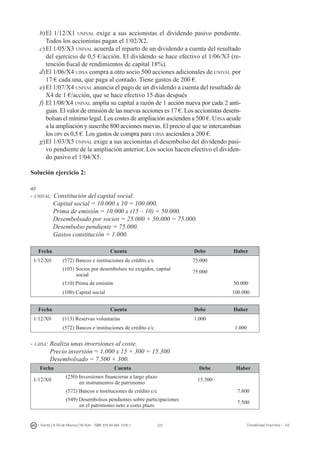 223I. Fuertes / B. Gill de Albornoz / M. Rohr - ISBN: 978-84-693-7378-1 Contabilidad financiera I - UJI
b)	El 1/12/X1 unival exige a sus accionistas el dividendo pasivo pendiente.
Todos los accionistas pagan el 1/02/X2.
c)	El 1/05/X3 unival acuerda el reparto de un dividendo a cuenta del resultado
del ejercicio de 0,5 €/acción. El dividendo se hace efectivo el 1/06/X3 (re-
tención fiscal de rendimientos de capital 18%).
d)	El 1/06/X4 ujisa compra a otro socio 500 acciones adicionales de unival por
17 € cada una, que paga al contado. Tiene gastos de 200 €.
e)	El 1/07/X4 unival anuncia el pago de un dividendo a cuenta del resultado de
X4 de 1 €/acción, que se hace efectivo 15 días después
f)	El 1/08/X4 unival amplía su capital a razón de 1 acción nueva por cada 2 anti-
guas. El valor de emisión de las nuevas acciones es 17 €. Los accionistas desem-
bolsan el mínimo legal. Los costes de ampliación ascienden a 500 €. Ujisa acude
a la ampliación y suscribe 800 acciones nuevas. El precio al que se intercambian
los dps es 0,5 €. Los gastos de compra para ujisa ascienden a 200 €.
g)	El 1/03/X5 unival exige a sus accionistas el desembolso del dividendo pasi-
vo pendiente de la ampliación anterior. Los socios hacen efectivo el dividen-
do pasivo el 1/04/X5.
Solución ejercicio 2:
a)
- unival: Constitución del capital social.
	 Capital social = 10.000 x 10 = 100.000.
	 Prima de emisión = 10.000 x (15 – 10) = 50.000.
	 Desembolsado por socios = 25.000 + 50.000 = 75.000.
	 Desembolso pendiente = 75.000.
	 Gastos constitución = 1.000.
Fecha Cuenta Debe Haber
1/12/X0 (572) Bancos e instituciones de crédito c/c 75.000
(103) Socios por desembolsos no exigidos, capital
social
75.000
(110) Prima de emisión 50.000
(100) Capital social 100.000
Fecha Cuenta Debe Haber
1/12/X0 (113) Reservas voluntarias 1.000
(572) Bancos e instituciones de crédito c/c 1.000
- ujisa: Realiza unas inversiones al coste.
	 Precio inversión = 1.000 x 15 + 300 = 15.300.
	 Desembolsado = 7.500 + 300.
Fecha Cuenta Debe Haber
1/12/X0
(250) Inversiones financieras a largo plazo
en instrumentos de patrimonio
15.300
(572) Bancos e instituciones de crédito c/c 7.800
(549) Desembolsos pendientes sobre participaciones
en el patrimonio neto a corto plazo
7.500
 