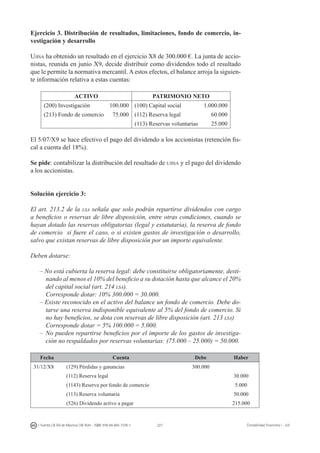 227I. Fuertes / B. Gill de Albornoz / M. Rohr - ISBN: 978-84-693-7378-1 Contabilidad financiera I - UJI
Ejercicio 3. Distribución de resultados, limitaciones, fondo de comercio, in-
vestigación y desarrollo
Ujisa ha obtenido un resultado en el ejercicio X8 de 300.000 €. La junta de accio-
nistas, reunida en junio X9, decide distribuir como dividendos todo el resultado
que le permite la normativa mercantil. A estos efectos, el balance arroja la siguien-
te información relativa a estas cuentas:
ACTIVO PATRIMONIO NETO
(200) Investigación 100.000 (100) Capital social 1.000.000
(213) Fondo de comercio 75.000 (112) Reserva legal 60.000
(113) Reservas voluntarias 25.000
El 5/07/X9 se hace efectivo el pago del dividendo a los accionistas (retención fis-
cal a cuenta del 18%).
Se pide: contabilizar la distribución del resultado de ujisa y el pago del dividendo
a los accionistas.
Solución ejercicio 3:
El art. 213.2 de la lsa señala que solo podrán repartirse dividendos con cargo
a beneficios o reservas de libre disposición, entre otras condiciones, cuando se
hayan dotado las reservas obligatorias (legal y estatutaria), la reserva de fondo
de comercio si fuere el caso, o si existen gastos de investigación o desarrollo,
salvo que existan reservas de libre disposición por un importe equivalente.
Deben dotarse:
– No está cubierta la reserva legal: debe constituirse obligatoriamente, desti-
nando al menos el 10% del beneficio a su dotación hasta que alcance el 20%
del capital social (art. 214 lsa).
	 Corresponde dotar: 10% 300.000 = 30.000.
– Existe reconocido en el activo del balance un fondo de comercio. Debe do-
tarse una reserva indisponible equivalente al 5% del fondo de comercio. Si
no hay beneficios, se dota con reservas de libre disposición (art. 213 lsa)
	 Corresponde dotar = 5% 100.000 = 5.000.
–	 No pueden repartirse beneficios por el importe de los gastos de investiga-
ción no respaldados por reservas voluntarias: (75.000 – 25.000) = 50.000.
Fecha Cuenta Debe Haber
31/12/X8 (129) Pérdidas y ganancias 300.000
(112) Reserva legal 30.000
(1143) Reserva por fondo de comercio 5.000
(113) Reserva voluntaria 50.000
(526) Dividendo activo a pagar 215.000
 