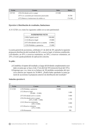 228I. Fuertes / B. Gill de Albornoz / M. Rohr - ISBN: 978-84-693-7378-1 Contabilidad financiera I - UJI
Fecha Cuenta Debe Haber
5/07/X9 (526) Dividendo activo a pagar 215.000
(4751) hp, acreedora por retenciones practicadas 38.700
(572) Bancos e instituciones de crédito c/c 176.300
Ejercicio 4. Distribución de resultados, limitaciones
A 31/12/X8 ujisa tiene los siguientes saldos en su neto patrimonial:
PATRIMONIO NETO
(100) Capital social 100.000
(112) Reserva legal 19.000
(557) Dividendo activo a cuenta (5.000)
(129) Pérdidas y ganancias 15.000
La junta general de accionistas, celebrada el 1 de abril de X9, aprueba la siguiente
propuesta distribución del resultado de X8: a reserva legal, el mínimo establecido;
a dividendos, un 45%; a reservas estatutarias, un 20%; a reservas voluntarias, un
25%; el resto queda pendiente de aplicación concreta.
Se pide:
a)	Contabilice el reparto del resultado y el pago del dividendo complementario acor-
dado en junta que se hace el día 15 de abril del X9 (retención fiscal del 18%).
b)	Suponga que ujisa tiene en su balance de X8 pérdidas acumuladas del ejer-
cicio anterior por importe de 28.000 €. ¿Podría haber aprobado la junta ge-
neral de accionistas la propuesta anterior de distribución del resultado?
Solución ejercicio 4:
a)
Fecha Cuenta Debe Haber
31/12/X8 (129) Pérdidas y ganancias 15.000
(112) Reserva legal
(20.000 – 19.000)
1.000
(557) Dividendo activo a cuenta 5.000
(526) Dividendo activo a pagar
(45% 15.000 – 5.000)
1.750
(1141) Reservas estatutarias
(20% 15.000)
3.000
(113) Reserva voluntaria
(25% 15.000)
3.750
(120) Remanente 500
 