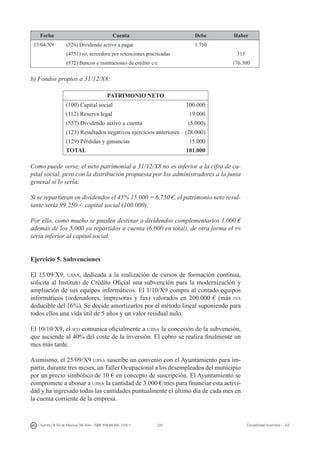 229I. Fuertes / B. Gill de Albornoz / M. Rohr - ISBN: 978-84-693-7378-1 Contabilidad financiera I - UJI
Fecha Cuenta Debe Haber
15/04/X9 (526) Dividendo activo a pagar 1.750
(4751) hp, acreedora por retenciones practicadas 315
(572) Bancos e instituciones de crédito c/c 176.300
b) Fondos propios a 31/12/X8:
PATRIMONIO NETO
(100) Capital social 100.000
(112) Reserva legal 19.000
(557) Dividendo activo a cuenta (5.000)
(123) Resultados negativos ejercicios anteriores (28.000)
(129) Pérdidas y ganancias 15.000
TOTAL 101.000
Como puede verse, el neto patrimonial a 31/12/X8 no es inferior a la cifra de ca-
pital social, pero con la distribución propuesta por los administradores a la junta
general sí lo sería.
Si se repartieran en dividendos el 45% 15.000 = 6.750 €, el patrimonio neto resul-
tante sería 99.250  capital social (100.000).
Por ello, como mucho se pueden destinar a dividendos complementarios 1.000 €
además de los 5.000 ya repartidos a cuenta (6.000 en total), de otra forma el pn
sería inferior al capital social.
Ejercicio 5. Subvenciones
El 15/09/X9, ujisa, dedicada a la realización de cursos de formación continua,
solicita al Instituto de Crédito Oficial una subvención para la modernización y
ampliación de sus equipos informáticos. El 1/10/X9 compra al contado equipos
informáticos (ordenadores, impresoras y fax) valorados en 200.000 € (más iva
deducible del 16%). Se decide amortizarlos por el método lineal suponiendo para
todos ellos una vida útil de 5 años y un valor residual nulo.
El 10/10/X9, el ico comunica oficialmente a ujisa la concesión de la subvención,
que asciende al 40% del coste de la inversión. El cobro se realiza finalmente un
mes más tarde.
Asimismo, el 25/09/X9 ujisa suscribe un convenio con el Ayuntamiento para im-
partir, durante tres meses, un Taller Ocupacional a los desempleados del municipio
por un precio simbólico de 10 € en concepto de suscripción. El Ayuntamiento se
compromete a abonar a ujisa la cantidad de 3.000 €/mes para financiar esta activi-
dad y ha ingresado todas las cantidades puntualmente el último día de cada mes en
la cuenta corriente de la empresa.
 