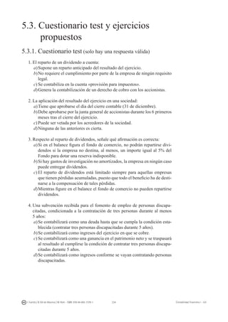 234I. Fuertes / B. Gill de Albornoz / M. Rohr - ISBN: 978-84-693-7378-1 Contabilidad financiera I - UJI
5.3. Cuestionario test y ejercicios
	 propuestos
5.3.1. Cuestionario test (solo hay una respuesta válida)
1.	El reparto de un dividendo a cuenta:
a)	Supone un reparto anticipado del resultado del ejercicio.
b)	No requiere el cumplimiento por parte de la empresa de ningún requisito
legal.
c)	Se contabiliza en la cuenta «provisión para impuestos».
d)	Genera la contabilización de un derecho de cobro con los accionistas.
2.	La aplicación del resultado del ejercicio en una sociedad:
a)	Tiene que aprobarse el día del cierre contable (31 de diciembre).
b)	Debe aprobarse por la junta general de accionistas durante los 6 primeros
meses tras el cierre del ejercicio.
c)	Puede ser vetada por los acreedores de la sociedad.
d)	Ninguna de las anteriores es cierta.
3.	Respecto al reparto de dividendos, señale qué afirmación es correcta:
a)	Si en el balance figura el fondo de comercio, no podrán repartirse divi-
dendos si la empresa no destina, al menos, un importe igual al 5% del
Fondo para dotar una reserva indisponible.
b)	Si hay gastos de investigación no amortizados, la empresa en ningún caso
puede entregar dividendos.
c)	El reparto de dividendos está limitado siempre para aquellas empresas
que tienen pérdidas acumuladas, puesto que todo el beneficio ha de desti-
narse a la compensación de tales pérdidas.
d)	Mientras figure en el balance el fondo de comercio no pueden repartirse
dividendos.
4.	Una subvención recibida para el fomento de empleo de personas discapa-
citadas, condicionada a la contratación de tres personas durante al menos
5 años:
a)	Se contabilizará como una deuda hasta que se cumpla la condición esta-
blecida (contratar tres personas discapacitadas durante 5 años).
b)	Se contabilizará como ingresos del ejercicio en que se cobre.
c)	Se contabilizará como una ganancia en el patrimonio neto y se traspasará
al resultado al cumplirse la condición de contratar tres personas discapa-
citadas durante 5 años.
d)	Se contabilizará como ingresos conforme se vayan contratando personas
discapacitadas.
 