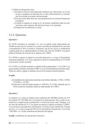 235I. Fuertes / B. Gill de Albornoz / M. Rohr - ISBN: 978-84-693-7378-1 Contabilidad financiera I - UJI
5.	Señalar la afirmación cierta:
a)	Cuando un bien ha sido financiado mediante una subvención, en el caso
de que se produzca un deterioro de su valor, dicho deterioro se conside-
rará irreversible en la parte subvencionada.
b)	Una provisión debe derivarse necesariamente de un contrato firmado por
la empresa.
c)	Cuando la empresa se acoge al pgc de pymes contabiliza todas las sub-
venciones como ingresos del ejercicio en que se le conceden.
d)	Ninguna de las anteriores es cierta.
5.3.2. Ejercicios
Ejercicio 1
El 1/6/X0 constituye la sociedad ujisa con un capital social representado por
20.000 acciones de 5 € nominal. Los socios suscriben la totalidad de las acciones
y desembolsan el 50% en efectivo. Asimismo, uno de los socios se compromete
a aportar parte de su capital pendiente en bonos por valor de 10.000 €. Los gastos
jurídico-formales de creación de la empresa son 1.000 €.
El 1/10/X0 se aporta al capital la inversión financiera y se exige el desembolso
monetario pendiente. Los socios ingresan el efectivo correspondiente el 15/10/X0
a través de la cuenta corriente.
El 1/12/X0 ujisa decide aumentar su capital social en proporción 1 x 2 al 120%. Los
gastos jurídico formales ascienden a 800 €. Los socios desembolsan el mínimo legal.
Todos los cobros y pagos se realizan a través de la cuenta corriente bancaria.
Se pide:
a)	Contabilizar las operaciones descritas en las fechas indicadas: 1/6/X0, 1/10/X0,
15/10/X0 y 1/12/X0.
b)	Calcular la cifra de fondos propios a 1/06/X0 y 31/12/X0, sabiendo que en
X0 la cuenta de resultados arroja un saldo deudor de 2.500 €.
Ejercicio 2
La empresa ujisa tiene un capital social compuesto por 500.000 acciones de 10 €
de nominal. El 1/05/2008, tras el acuerdo de su junta general, lleva a cabo un au-
mento de su capital social en proporción 1 acción nueva por cada 5 antiguas, con
un valor de emisión de 11 €. Los gastos de notaría y registro ascienden a 2.000 €.
Los accionistas desembolsan inicialmente el mínimo legal establecido. Pasado
un mes, ujisa exige el pago del 50% de los desembolsos pendientes. Con fecha
7/06/2008 ujisa recibe comunicación bancaria del ingreso.
Se pide: contabilizar las operaciones anteriores.
 