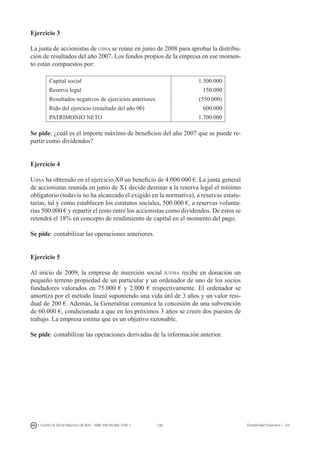 236I. Fuertes / B. Gill de Albornoz / M. Rohr - ISBN: 978-84-693-7378-1 Contabilidad financiera I - UJI
Ejercicio 3
La junta de accionistas de ujisa se reúne en junio de 2008 para aprobar la distribu-
ción de resultados del año 2007. Los fondos propios de la empresa en ese momen-
to están compuestos por:
Capital social 1.500.000
Reserva legal 150.000
Resultados negativos de ejercicios anteriores (550.000)
Rtdo del ejercicio (resultado del año 00) 600.000
PATRIMONIO NETO 1.700.000
Se pide: ¿cuál es el importe máximo de beneficios del año 2007 que se puede re-
partir como dividendos?
Ejercicio 4
Ujisa ha obtenido en el ejercicio X0 un beneficio de 4.000.000 €. La junta general
de accionistas reunida en junio de X1 decide destinar a la reserva legal el mínimo
obligatorio (todavía no ha alcanzado el exigido en la normativa), a reservas estatu-
tarias, tal y como establecen los estatutos sociales, 500.000 €, a reservas volunta-
rias 500.000 € y repartir el resto entre los accionistas como dividendos. De estos se
retendrá el 18% en concepto de rendimiento de capital en el momento del pago.
Se pide: contabilizar las operaciones anteriores.
Ejercicio 5
Al inicio de 2009, la empresa de inserción social juvisa recibe en donación un
pequeño terreno propiedad de un particular y un ordenador de uno de los socios
fundadores valorados en 75.000 € y 2.000 € respectivamente. El ordenador se
amortiza por el método lineal suponiendo una vida útil de 3 años y un valor resi-
dual de 200 €. Además, la Generalitat comunica la concesión de una subvención
de 60.000 €, condicionada a que en los próximos 3 años se creen dos puestos de
trabajo. La empresa estima que es un objetivo razonable.
Se pide: contabilizar las operaciones derivadas de la información anterior.
5.4. REFERENCIAS BIBLIOGRÁFICAS
 