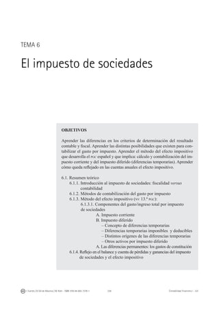 238I. Fuertes / B. Gill de Albornoz / M. Rohr - ISBN: 978-84-693-7378-1 Contabilidad financiera I - UJI
TEMA 6
El impuesto de sociedades
OBJETIVOS
Aprender las diferencias en los criterios de determinación del resultado
contable y fiscal. Aprender las distintas posibilidades que existen para con-
tabilizar el gasto por impuesto. Aprender el método del efecto impositivo
que desarrolla el pgc español y que implica: cálculo y contabilización del im-
puesto corriente y del impuesto diferido (diferencias temporarias). Aprender
cómo queda reflejado en las cuentas anuales el efecto impositivo.
6.1. Resumen teórico
	 6.1.1. Introducción al impuesto de sociedades: fiscalidad versus
	 contabilidad
		 6.1.2. Métodos de contabilización del gasto por impuesto
		 6.1.3. Método del efecto impositivo (nv 13.ª pgc):
	 6.1.3.1. Componentes del gasto/ingreso total por impuesto
	 de sociedades
			 A. Impuesto corriente
			 B. Impuesto diferido
		 	 – Concepto de diferencias temporarias
		 – Diferencias temporarias imponibles y deducibles
		 – Distintos orígenes de las diferencias temporarias
	 	 – Otros activos por impuesto diferido
		 	 A. Las diferencias permanentes: los gastos de constitución
		 6.1.4. Reflejo en el balance y cuenta de pérdidas y ganancias del impuesto
		 de sociedades y el efecto impositivo
 