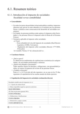 239I. Fuertes / B. Gill de Albornoz / M. Rohr - ISBN: 978-84-693-7378-1 Contabilidad financiera I - UJI
6.1. Resumen teórico
6.1.1. Introducción al impuesto de sociedades:
	 fiscalidad versus contabilidad
•	 Generalidades
•	En todos los países desarrollados la hacienda pública establece impuestos
(directos) que gravan la renta obtenida en su territorio por las personas
físicas y jurídicas como consecuencia del desarrollo de actividades eco-
nómicas.
•	En España, las personas jurídicas están sujetas al «Impuesto sobre Socie-
dades» y las personas físicas al «Impuesto sobre la Renta de la Personas
Físicas».
•	Normativa aplicable al impuesto sobre sociedades:
a)	Fiscal:
– Texto refundido de la ley del impuesto de sociedades (Real Decreto
Legislativo 4/2004, 5 de marzo).
– Reglamento del impuesto sobre sociedades (Decreto 1777/2004,
30 de julio).
b)	Contable: Norma 13.ª de valoración del pgc.
•	 Cuestiones básicas
•	¿Qué se grava?
	 La obtención de rendimientos de explotaciones económicas de cualquier
índole y de actividades profesionales o artísticas.
•	¿Quién está obligado a presentarlo?
	 Todos aquellos sujetos de derechos y obligaciones, con personalidad ju-
rídica, no sujetos al impuesto de la renta de las personas físicas.
•	¿Cuándo se presenta?
	 Entre el 1 y el 25 de julio del año siguiente o en su caso en los 25 días
siguientes a la aprobación de las cuentas anuales de dicho ejercicio.
•	 Liquidación del impuesto de sociedades (estimación directa)
Resultado contable antes de impuestos (rcai)
(+/–) Ajustes de carácter fiscal
(–) Bases imponibles negativas ejercicios anteriores
BASE IMPONIBLE
(X) Tipo de gravamen (general 30%)
CUOTA INTEGRAL
(–) Deducciones y bonificaciones
CUOTA LÍQUIDA
(–) Retenciones y pagos a cuenta
CUOTA DIFERENCIAL
 