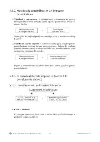 242I. Fuertes / B. Gill de Albornoz / M. Rohr - ISBN: 978-84-693-7378-1 Contabilidad financiera I - UJI
6.1.2. Métodos de contabilización del impuesto
	 de sociedades
1.	Método de la cuota a pagar: se reconoce como gasto contable por impues-
to únicamente la deuda tributaria (cuota líquida) que resulta de aplicar las
normas fiscales.
Gasto por impuesto
(concepto contable)
=
Cuota líquida
(concepto fiscal)
	 No se aplica: incumple el principio de devengo (mezcla normas contables y
fiscales).
2.	Método del efectivo impositivo: se reconoce como gasto contable por im-
puesto la deuda generada durante un ejercicio sobre la base del resultado
contable obtenido durante el mismo conforme a las normas contables, y que
se denomina «impuesto devengado».
Gasto por impuesto
(concepto contable)
=
Impuesto devenegado
(concepto contable)
Supone el reconocimiento del efecto impositivo (activos y pasivos por im-
puesto diferido).
6.1.3. El método del efecto impositivo (norma 13.ª
	 de valoración del pgc)
6.1.3.1. Componentes del gasto/ingreso total por is
GASTO TOTAL POR IMPUESTO
Gasto (ingreso) POR
IMPUESTO CORRIENTE
=
GASTO (ingreso) POR
IMPUESTO DIFERIDO
•	 Cuentas a utilizar
	 El gasto por impuesto se reconoce de la misma forma que los hechos que lo
producen. Luego, tendremos:
 