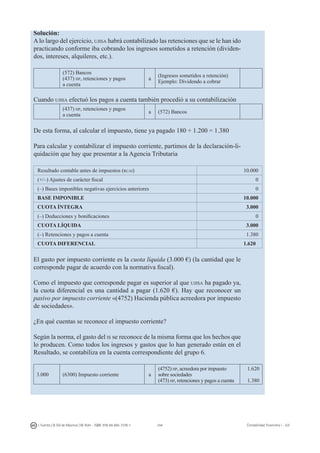 244I. Fuertes / B. Gill de Albornoz / M. Rohr - ISBN: 978-84-693-7378-1 Contabilidad financiera I - UJI
Solución:
Alo largo del ejercicio, ujisa habrá contabilizado las retenciones que se le han ido
practicando conforme iba cobrando los ingresos sometidos a retención (dividen-
dos, intereses, alquileres, etc.).
(572) Bancos
(437) hp, retenciones y pagos
a cuenta
a
(Ingresos sometidos a retención)
Ejemplo: Dividendo a cobrar
Cuando ujisa efectuó los pagos a cuenta también procedió a su contabilización
(437) hp, retenciones y pagos
a cuenta
a (572) Bancos
De esta forma, al calcular el impuesto, tiene ya pagado 180 + 1.200 = 1.380
Para calcular y contabilizar el impuesto corriente, partimos de la declaración-li-
quidación que hay que presentar a la Agencia Tributaria
Resultado contable antes de impuestos (rcai) 10.000
(+/–) Ajustes de carácter fiscal 0
(–) Bases imponibles negativas ejercicios anteriores 0
BASE IMPONIBLE 10.000
CUOTA ÍNTEGRA 3.000
(–) Deducciones y bonificaciones 0
CUOTA LÍQUIDA 3.000
(–) Retenciones y pagos a cuenta 1.380
CUOTA DIFERENCIAL 1.620
El gasto por impuesto corriente es la cuota líquida (3.000 €) (la cantidad que le
corresponde pagar de acuerdo con la normativa fiscal).
Como el impuesto que corresponde pagar es superior al que ujisa ha pagado ya,
la cuota diferencial es una cantidad a pagar (1.620 €). Hay que reconocer un
pasivo por impuesto corriente «(4752) Hacienda pública acreedora por impuesto
de sociedades».
¿En qué cuentas se reconoce el impuesto corriente?
Según la norma, el gasto del is se reconoce de la misma forma que los hechos que
lo producen. Como todos los ingresos y gastos que lo han generado están en el
Resultado, se contabiliza en la cuenta correspondiente del grupo 6.
3.000 (6300) Impuesto corriente a
(4752) hp, acreedora por impuesto
sobre sociedades
(473) hp, retenciones y pagos a cuenta
1.620
1.380
 