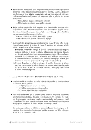 24I. Fuertes / B. Gill de Albornoz / M. Rohr - ISBN: 978-84-693-7378-1 Contabilidad financiera I - UJI
•	 Si los créditos comerciales de la empresa están formalizados en algún efecto
comercial (letras de cambio aceptadas por los clientes, pagarés…) se dice
que la empresa tiene efectos comerciales activos. Los saldos de estos de-
rechos de cobro formalizados en efectos comerciales se reflejan en cuentas
específicas:
- (431) Clientes, efectos comerciales a cobrar.
- (441) Deudores, efectos comerciales a cobrar.
•	 Si los débitos comerciales de la empresa están formalizados en algún efec-
to comercial (letras de cambio aceptadas a los proveedores, pagarés emiti-
dos…) se dice que la empresa tiene efectos comerciales pasivos. También
hay cuentas específicas para reflejarlos:
- (401) Proveedores, efectos comerciales a pagar.
- (411) Acreedores, efectos comerciales a pagar.
•	 Con los efectos comerciales activos la empresa puede llevar a cabo opera-
ciones de descuento o de gestión de cobro. A continuación entramos a defi-
nirlas y a explicar su reflejo contable:
1.	Descuento comercial: entrega de efectos a una entidad financiera para
que esta gestione su cobro y anticipe a la empresa su importe líquido,
previo descuento de intereses, comisiones y otros gastos. Llegado el ven-
cimiento, si el cliente no paga, la empresa está obligada a reembolsar
el importe adelantado, además de una comisión de impago. Se trata por
tanto de un préstamo que recibe la empresa («salvo buen fin»).
2.	Gestión de cobro de efectos: entrega a la entidad financiera el efecto
para que esta gestione su cobro, sin anticipar importe alguno (a diferencia
del descuento). Por el servicio (tanto si al final el cliente paga como si no)
el banco cobra unos gastos.
1.1.3.2. Contabilización del descuento comercial de efectos
•	 La cuenta (431) se desglosa en varias cuentas para reflejar en todo momento
la situación de los efectos:
- (4310) Efectos comerciales en cartera.
- (4311) Efectos comerciales descontados.
- (4315) Efectos comerciales impagados.
•	 Para reflejar la deuda que se contrae con el banco al descontar los efectos
utilizamos una partida de deudas a corto plazo, «(5208) Deudas por efec-
tos descontados», puesto que los efectos descontados suelen vencer en el
corto plazo. Si excepcionalmente se descontase un efecto con vencimiento
a largo plazo, la partida de deuda debería ser de largo plazo.
•	 La deuda registrada es un débito no comercial y, por tanto, un pasivo fi-
nanciero de la categoría «Préstamos y partidas a pagar» que debe valorarse
según la nv 9.ª apartado 3.1.1:
 