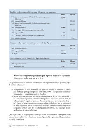 253I. Fuertes / B. Gill de Albornoz / M. Rohr - ISBN: 978-84-693-7378-1 Contabilidad financiera I - UJI
También podemos contabilizar cada diferencia por separado:
Debe Haber
4740. Activos por impuesto diferido. Diferencias temporarias
deducibles
30.000
6301. Impuesto diferido 30.000
4740. Activos por impuesto diferido. Diferencias temporarias
deducibles
60.000
6301. Impuesto diferido 60.000
479. Pasivo por diferencias temporarias imponibles 15.000
6301. Impuesto diferido 15.000
479. Pasivo por diferencias temporarias imponibles 7.500
6301. Impuesto diferido 7.500
Imputación del efecto impositivo a la cuenta de P y G:
Debe Haber
6300. Impuesto corriente 505.538
6301. Impuesto diferido 37.500
129. P y G 468.038
Imputación del efecto impositivo al patrimonio neto:
Debe Haber
8300. Impuesto corriente 26.962
13X. Patrimonio neto 26.962
–	Diferencias temporarias generadas por ingresos imputados al patrimo-
nio neto que no forman parte de la bi
Las ganancias que se imputan directamente en el patrimonio neto pueden (o po-
drían hipotéticamente):
a)	Incorporarse a la base imponible del ejercicio en que se imputan → forma-
rían parte del gasto por impuesto corriente (8300) → no generan diferencias
temporarias → no generan pasivos fiscales.
b)	No incorporarse a la base imponible hasta que no se llevan a la cuenta de P y
G → en ese caso generan diferencias temporarias porque no forman parte de
la base imponible pero sí generan el devengo de gasto por impuesto (diferi-
do). Es decir, no se pagan impuestos por ellas en el año en que se imputan al
pn pero sí generan gasto → generan diferencias temporarias (no temporales
porque no forman parte del rcai tampoco) imponibles, que suponen la con-
tabilización de pasivos fiscales.
Que se produzca a) o b) depende de la legislación fiscal vigente. En España, ahora
mismo las sdl y los afdpv funcionan como el punto b) → generan diferencias tem-
porarias imponibles.
 