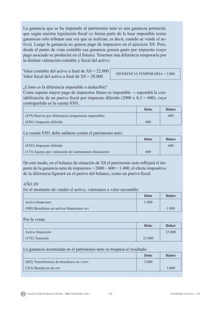 255I. Fuertes / B. Gill de Albornoz / M. Rohr - ISBN: 978-84-693-7378-1 Contabilidad financiera I - UJI
La ganancia que se ha imputado al patrimonio neto es una ganancia potencial,
que según nuestra legislación fiscal no forma parte de la base imponible (estas
ganancias solo tributan una vez que se realizan, es decir, cuando se vende el ac-
tivo). Luego la ganancia no genera pago de impuestos en el ejercicio X8. Pero,
desde el punto de vista contable esa ganancia genera gasto por impuesto (cuyo
pago asociado se producirá en el futuro). Tenemos una diferencia temporaria por
la distinta valoración contable y fiscal del activo:
Valor contable del activo a final de X8 = 22.000
Valor fiscal del activo a final de X8 = 20.000
¿Cómo es la diferencia imponible o deducible?
Como supone mayor pago de impuestos futuro es imponible → supondrá la con-
tabilización de un pasivo fiscal por impuesto diferido (2000 x 0,3 = 600), cuya
contrapartida es la cuenta 8301.
Debe Haber
(479) Pasivos por diferencias temporarias imponibles 600
(8301) Impuesto diferido 600
La cuenta 8301 debe saldarse contra el patrimonio neto:
Debe Haber
(8301) Impuesto diferido 600
(133) Ajustes por valoración de instrumentos financieros 600
De este modo, en el balance de situación de X8 el patrimonio neto reflejará el im-
porte de la ganancia neto de impuestos = 2000 – 600 = 1.400, el efecto impositivo
de la diferencia figurará en el pasivo del balance, como un pasivo fiscal.
AÑO X9
En el momento de vender el activo, valoramos a valor razonable:
Debe Haber
Activo financiero 1.000
(900) Beneficios en activos financieros dpv 1.000
Por la venta:
Debe Haber
Activo financiero 23.000
(57X) Tesorería 23.000
La ganancia acumulada en el patrimonio neto se traspasa al resultado.
Debe Haber
(802) Transferencia de beneficios en afdpv 3.000
(763) Beneficios de dpv 3.000
DIFERENCIA TEMPORARIA = 2.000
 