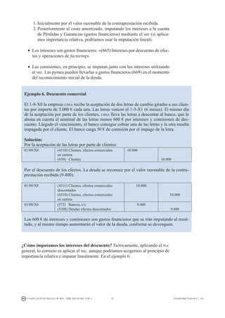 25I. Fuertes / B. Gill de Albornoz / M. Rohr - ISBN: 978-84-693-7378-1 Contabilidad financiera I - UJI
1.	Inicialmente por el valor razonable de la contraprestación recibida.
2.	Posteriormente al coste amortizado, imputando los intereses a la cuenta
de Pérdidas y Ganancias (gastos financieros) mediante el mie (si aplica-
mos importancia relativa, podríamos usar la imputación lineal).
•	 Los intereses son gastos financieros: «(665) Intereses por descuento de efec-
tos y operaciones de factoring».
•	 Las comisiones, en principio, se imputan junto con los intereses utilizando
el mie. Las pymes pueden llevarlas a gastos financieros (669) en el momento
del reconocimiento inicial de la deuda.
Ejemplo 6. Descuento comercial
El 1-9-X0 la empresa ujisa recibe la aceptación de dos letras de cambio giradas a sus clien-
tes por importe de 5.000 € cada una. Las letras vencen el 1-3-X1 (6 meses). El mismo día
de la aceptación por parte de los clientes, ujisa lleva las letras a descontar al banco, que le
abona en cuenta el nominal de las letras menos 600 € por intereses y comisiones de des-
cuento. Llegado el vencimiento, el banco consigue cobrar una de las letras y la otra resulta
impagada por el cliente. El banco carga 50 € de comisión por el impago de la letra.
Solución:
Por la aceptación de las letras por parte de clientes:
01/09/X0 (4310) Clientes, efectos comerciales
en cartera
(430) Clientes
10.000
10.000
Por el descuento de los efectos. La deuda se reconoce por el valor razonable de la contra-
prestación recibida (9.400):
01/09/X0 (4311) Clientes, efectos comerciales
descontados
(4310) Clientes, efectos comerciales
en cartera
10.000
10.000
01/09/X0 (572) Bancos, c/c
(5208) Deudas efectos descontados
9.400
9.400
Los 600 € de intereses y comisiones son gastos financieros que se irán imputando al resul-
tado, y al mismo tiempo aumentarán el valor de la deuda, conforme se devenguen.
¿Cómo imputamos los intereses del descuento? Teóricamente, aplicando el pgc
general, lo correcto es aplicar el mie, aunque podríamos acogernos al principio de
importancia relativa e imputar linealmente. En el ejemplo 6:
 